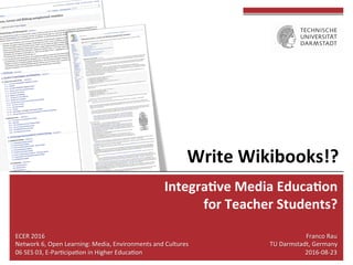 Integra(ve	Media	Educa(on	
	for	Teacher	Students?	
Franco	Rau	
TU	Darmstadt,	Germany	
2016-08-23	
ECER	2016	
Network	6,	Open	Learning:	Media,	Environments	and	Cultures	
06	SES	03,	E-ParLcipaLon	in	Higher	EducaLon	
Write	Wikibooks!?	
 