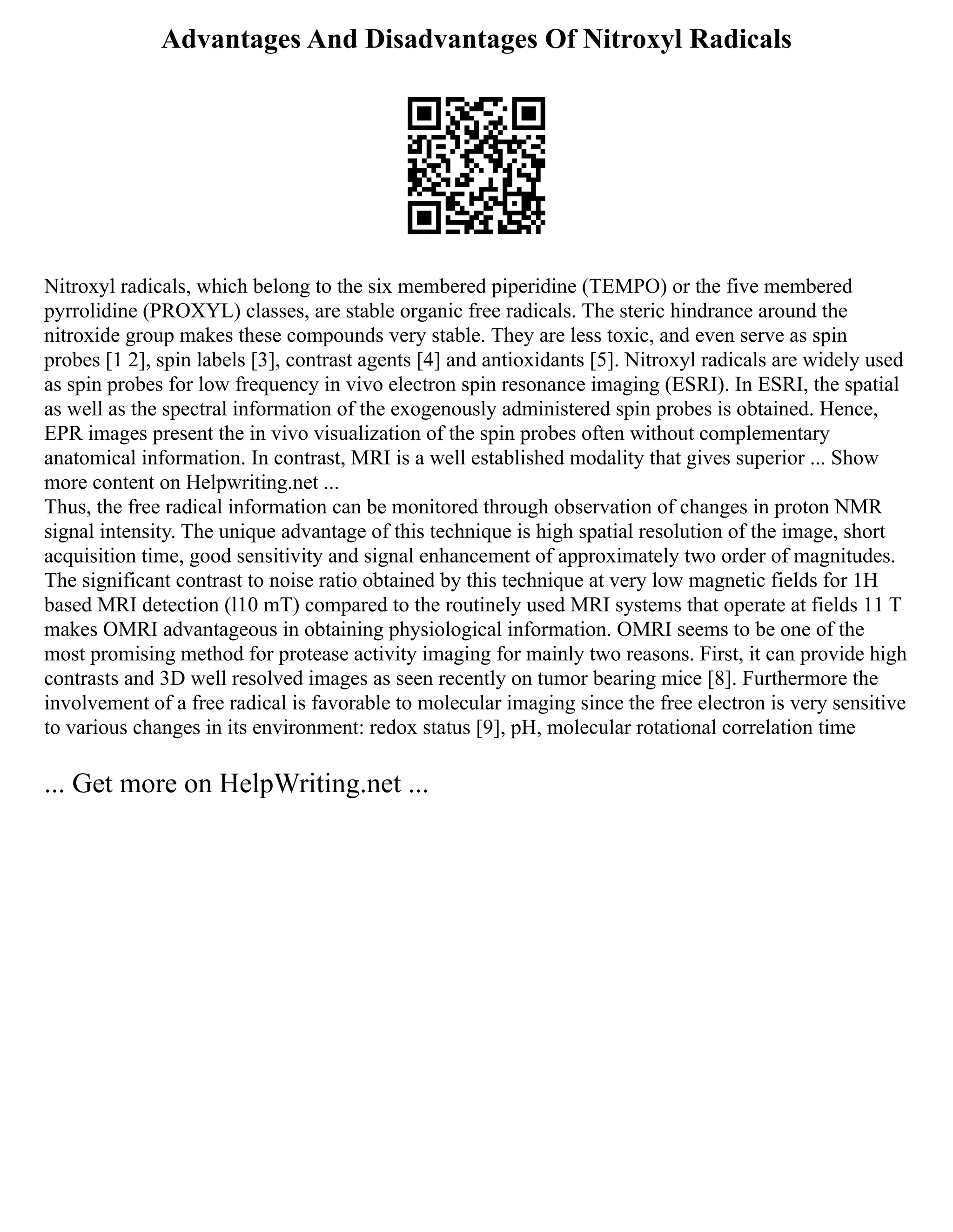 Advantages And Disadvantages Of Nitroxyl Radicals
Nitroxyl radicals, which belong to the six membered piperidine (TEMPO) or the five membered
pyrrolidine (PROXYL) classes, are stable organic free radicals. The steric hindrance around the
nitroxide group makes these compounds very stable. They are less toxic, and even serve as spin
probes [1 2], spin labels [3], contrast agents [4] and antioxidants [5]. Nitroxyl radicals are widely used
as spin probes for low frequency in vivo electron spin resonance imaging (ESRI). In ESRI, the spatial
as well as the spectral information of the exogenously administered spin probes is obtained. Hence,
EPR images present the in vivo visualization of the spin probes often without complementary
anatomical information. In contrast, MRI is a well established modality that gives superior ... Show
more content on Helpwriting.net ...
Thus, the free radical information can be monitored through observation of changes in proton NMR
signal intensity. The unique advantage of this technique is high spatial resolution of the image, short
acquisition time, good sensitivity and signal enhancement of approximately two order of magnitudes.
The significant contrast to noise ratio obtained by this technique at very low magnetic fields for 1H
based MRI detection (l10 mT) compared to the routinely used MRI systems that operate at fields 11 T
makes OMRI advantageous in obtaining physiological information. OMRI seems to be one of the
most promising method for protease activity imaging for mainly two reasons. First, it can provide high
contrasts and 3D well resolved images as seen recently on tumor bearing mice [8]. Furthermore the
involvement of a free radical is favorable to molecular imaging since the free electron is very sensitive
to various changes in its environment: redox status [9], pH, molecular rotational correlation time
... Get more on HelpWriting.net ...
 