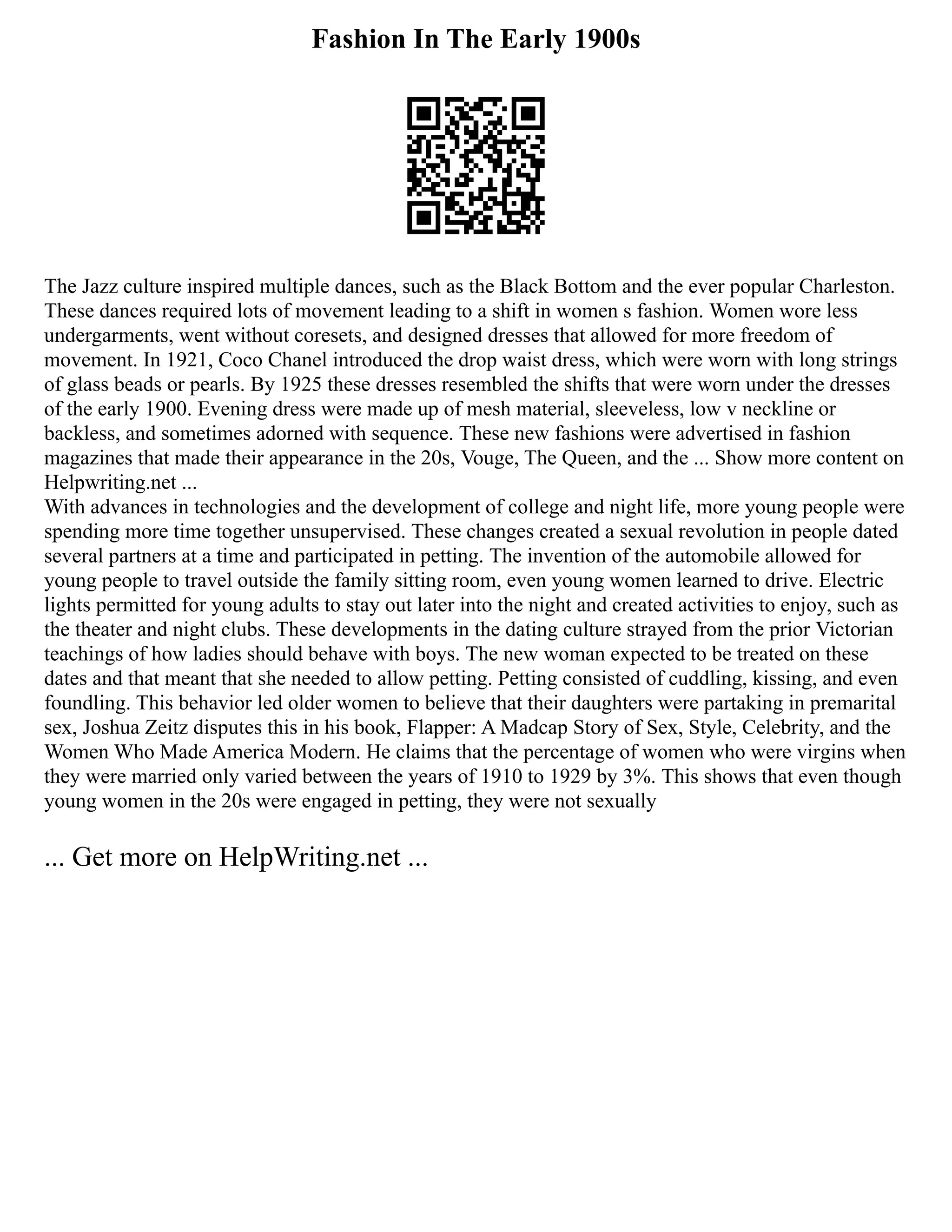 Fashion In The Early 1900s
The Jazz culture inspired multiple dances, such as the Black Bottom and the ever popular Charleston.
These dances required lots of movement leading to a shift in women s fashion. Women wore less
undergarments, went without coresets, and designed dresses that allowed for more freedom of
movement. In 1921, Coco Chanel introduced the drop waist dress, which were worn with long strings
of glass beads or pearls. By 1925 these dresses resembled the shifts that were worn under the dresses
of the early 1900. Evening dress were made up of mesh material, sleeveless, low v neckline or
backless, and sometimes adorned with sequence. These new fashions were advertised in fashion
magazines that made their appearance in the 20s, Vouge, The Queen, and the ... Show more content on
Helpwriting.net ...
With advances in technologies and the development of college and night life, more young people were
spending more time together unsupervised. These changes created a sexual revolution in people dated
several partners at a time and participated in petting. The invention of the automobile allowed for
young people to travel outside the family sitting room, even young women learned to drive. Electric
lights permitted for young adults to stay out later into the night and created activities to enjoy, such as
the theater and night clubs. These developments in the dating culture strayed from the prior Victorian
teachings of how ladies should behave with boys. The new woman expected to be treated on these
dates and that meant that she needed to allow petting. Petting consisted of cuddling, kissing, and even
foundling. This behavior led older women to believe that their daughters were partaking in premarital
sex, Joshua Zeitz disputes this in his book, Flapper: A Madcap Story of Sex, Style, Celebrity, and the
Women Who Made America Modern. He claims that the percentage of women who were virgins when
they were married only varied between the years of 1910 to 1929 by 3%. This shows that even though
young women in the 20s were engaged in petting, they were not sexually
... Get more on HelpWriting.net ...
 