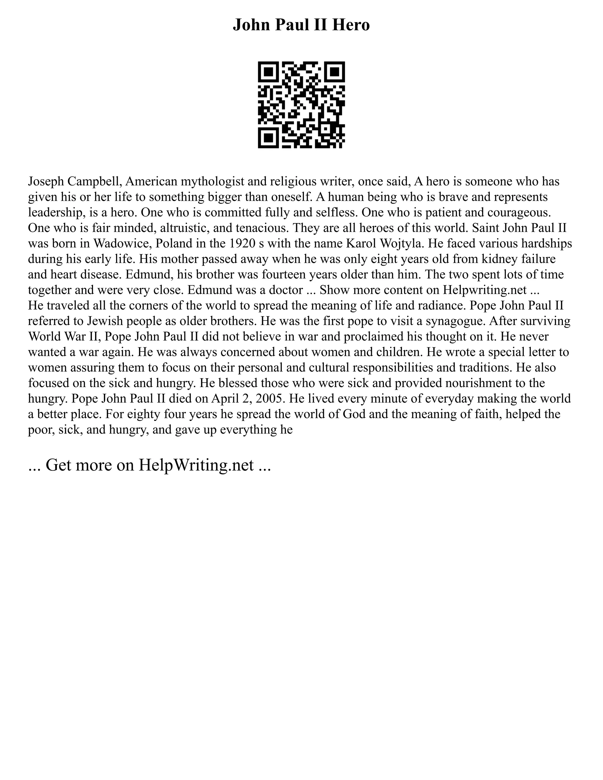 John Paul II Hero
Joseph Campbell, American mythologist and religious writer, once said, A hero is someone who has
given his or her life to something bigger than oneself. A human being who is brave and represents
leadership, is a hero. One who is committed fully and selfless. One who is patient and courageous.
One who is fair minded, altruistic, and tenacious. They are all heroes of this world. Saint John Paul II
was born in Wadowice, Poland in the 1920 s with the name Karol Wojtyla. He faced various hardships
during his early life. His mother passed away when he was only eight years old from kidney failure
and heart disease. Edmund, his brother was fourteen years older than him. The two spent lots of time
together and were very close. Edmund was a doctor ... Show more content on Helpwriting.net ...
He traveled all the corners of the world to spread the meaning of life and radiance. Pope John Paul II
referred to Jewish people as older brothers. He was the first pope to visit a synagogue. After surviving
World War II, Pope John Paul II did not believe in war and proclaimed his thought on it. He never
wanted a war again. He was always concerned about women and children. He wrote a special letter to
women assuring them to focus on their personal and cultural responsibilities and traditions. He also
focused on the sick and hungry. He blessed those who were sick and provided nourishment to the
hungry. Pope John Paul II died on April 2, 2005. He lived every minute of everyday making the world
a better place. For eighty four years he spread the world of God and the meaning of faith, helped the
poor, sick, and hungry, and gave up everything he
... Get more on HelpWriting.net ...
 