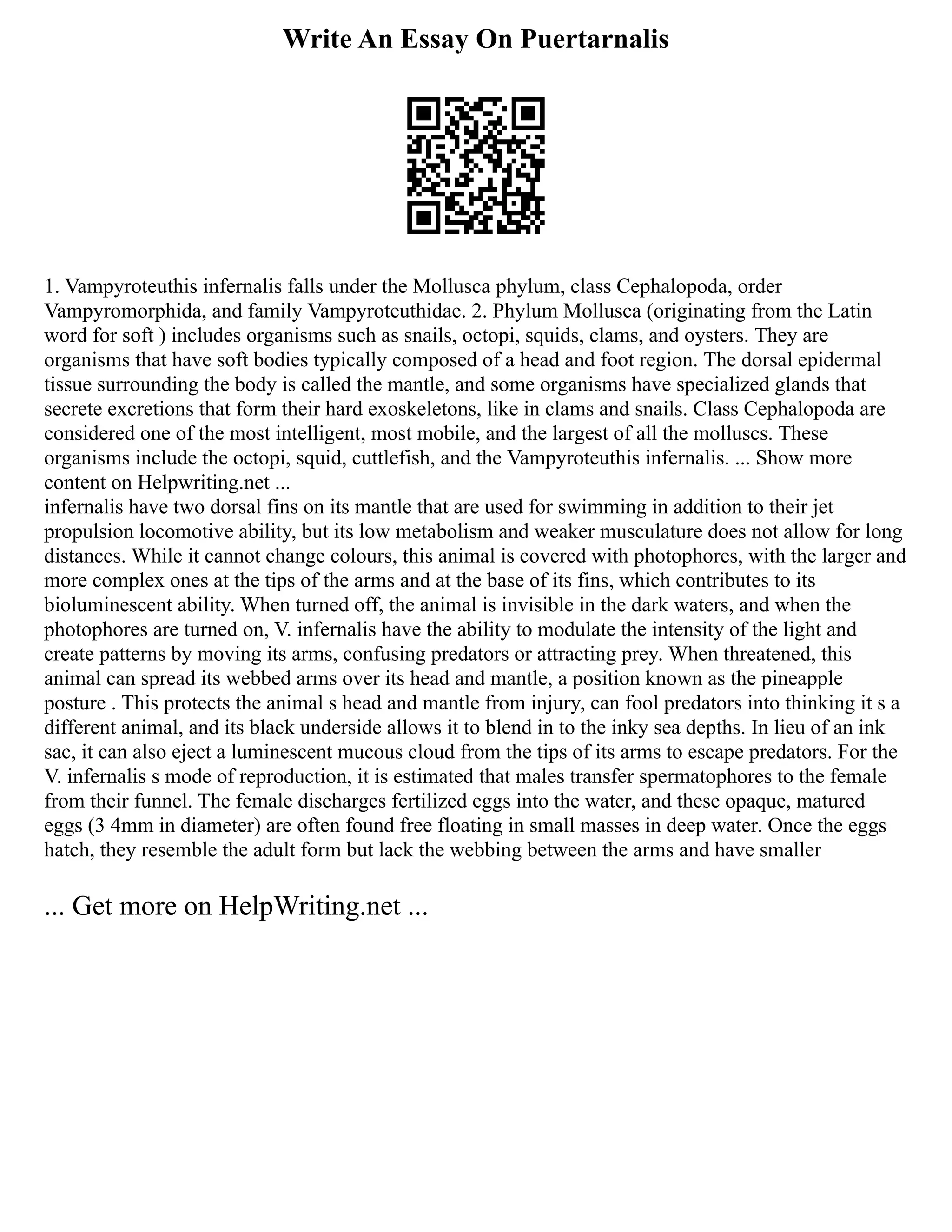 Write An Essay On Puertarnalis
1. Vampyroteuthis infernalis falls under the Mollusca phylum, class Cephalopoda, order
Vampyromorphida, and family Vampyroteuthidae. 2. Phylum Mollusca (originating from the Latin
word for soft ) includes organisms such as snails, octopi, squids, clams, and oysters. They are
organisms that have soft bodies typically composed of a head and foot region. The dorsal epidermal
tissue surrounding the body is called the mantle, and some organisms have specialized glands that
secrete excretions that form their hard exoskeletons, like in clams and snails. Class Cephalopoda are
considered one of the most intelligent, most mobile, and the largest of all the molluscs. These
organisms include the octopi, squid, cuttlefish, and the Vampyroteuthis infernalis. ... Show more
content on Helpwriting.net ...
infernalis have two dorsal fins on its mantle that are used for swimming in addition to their jet
propulsion locomotive ability, but its low metabolism and weaker musculature does not allow for long
distances. While it cannot change colours, this animal is covered with photophores, with the larger and
more complex ones at the tips of the arms and at the base of its fins, which contributes to its
bioluminescent ability. When turned off, the animal is invisible in the dark waters, and when the
photophores are turned on, V. infernalis have the ability to modulate the intensity of the light and
create patterns by moving its arms, confusing predators or attracting prey. When threatened, this
animal can spread its webbed arms over its head and mantle, a position known as the pineapple
posture . This protects the animal s head and mantle from injury, can fool predators into thinking it s a
different animal, and its black underside allows it to blend in to the inky sea depths. In lieu of an ink
sac, it can also eject a luminescent mucous cloud from the tips of its arms to escape predators. For the
V. infernalis s mode of reproduction, it is estimated that males transfer spermatophores to the female
from their funnel. The female discharges fertilized eggs into the water, and these opaque, matured
eggs (3 4mm in diameter) are often found free floating in small masses in deep water. Once the eggs
hatch, they resemble the adult form but lack the webbing between the arms and have smaller
... Get more on HelpWriting.net ...
 
