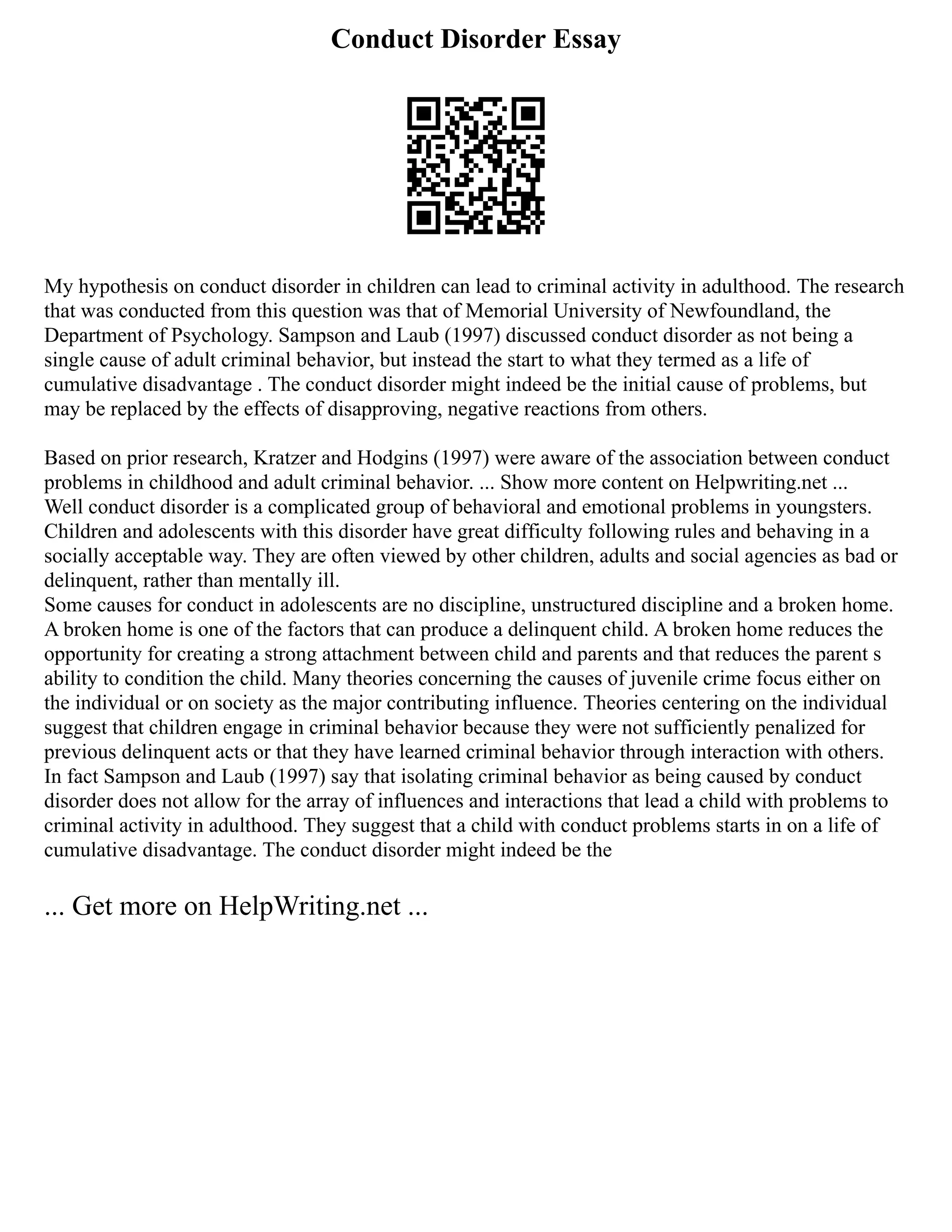 Conduct Disorder Essay
My hypothesis on conduct disorder in children can lead to criminal activity in adulthood. The research
that was conducted from this question was that of Memorial University of Newfoundland, the
Department of Psychology. Sampson and Laub (1997) discussed conduct disorder as not being a
single cause of adult criminal behavior, but instead the start to what they termed as a life of
cumulative disadvantage . The conduct disorder might indeed be the initial cause of problems, but
may be replaced by the effects of disapproving, negative reactions from others.
Based on prior research, Kratzer and Hodgins (1997) were aware of the association between conduct
problems in childhood and adult criminal behavior. ... Show more content on Helpwriting.net ...
Well conduct disorder is a complicated group of behavioral and emotional problems in youngsters.
Children and adolescents with this disorder have great difficulty following rules and behaving in a
socially acceptable way. They are often viewed by other children, adults and social agencies as bad or
delinquent, rather than mentally ill.
Some causes for conduct in adolescents are no discipline, unstructured discipline and a broken home.
A broken home is one of the factors that can produce a delinquent child. A broken home reduces the
opportunity for creating a strong attachment between child and parents and that reduces the parent s
ability to condition the child. Many theories concerning the causes of juvenile crime focus either on
the individual or on society as the major contributing influence. Theories centering on the individual
suggest that children engage in criminal behavior because they were not sufficiently penalized for
previous delinquent acts or that they have learned criminal behavior through interaction with others.
In fact Sampson and Laub (1997) say that isolating criminal behavior as being caused by conduct
disorder does not allow for the array of influences and interactions that lead a child with problems to
criminal activity in adulthood. They suggest that a child with conduct problems starts in on a life of
cumulative disadvantage. The conduct disorder might indeed be the
... Get more on HelpWriting.net ...
 