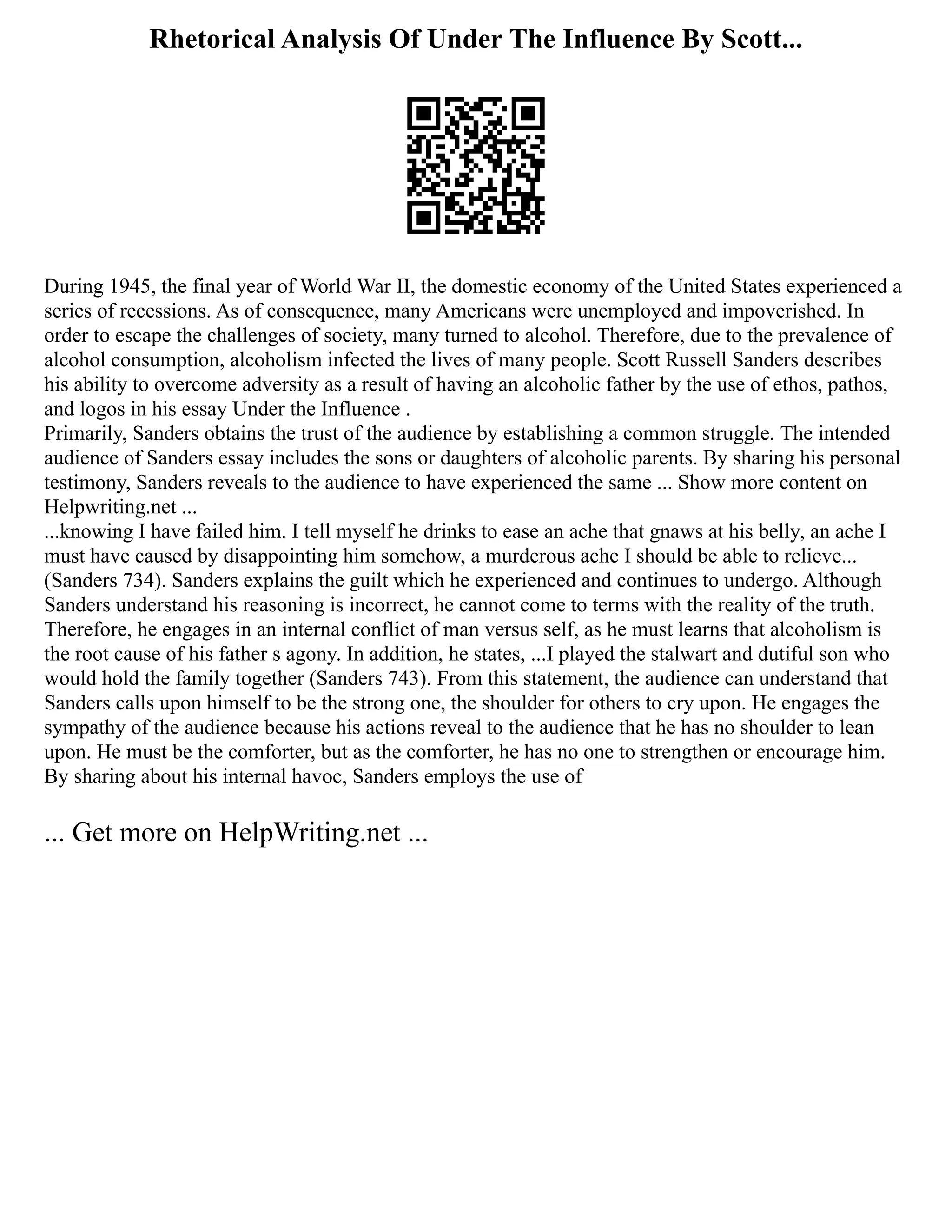 Rhetorical Analysis Of Under The Influence By Scott...
During 1945, the final year of World War II, the domestic economy of the United States experienced a
series of recessions. As of consequence, many Americans were unemployed and impoverished. In
order to escape the challenges of society, many turned to alcohol. Therefore, due to the prevalence of
alcohol consumption, alcoholism infected the lives of many people. Scott Russell Sanders describes
his ability to overcome adversity as a result of having an alcoholic father by the use of ethos, pathos,
and logos in his essay Under the Influence .
Primarily, Sanders obtains the trust of the audience by establishing a common struggle. The intended
audience of Sanders essay includes the sons or daughters of alcoholic parents. By sharing his personal
testimony, Sanders reveals to the audience to have experienced the same ... Show more content on
Helpwriting.net ...
...knowing I have failed him. I tell myself he drinks to ease an ache that gnaws at his belly, an ache I
must have caused by disappointing him somehow, a murderous ache I should be able to relieve...
(Sanders 734). Sanders explains the guilt which he experienced and continues to undergo. Although
Sanders understand his reasoning is incorrect, he cannot come to terms with the reality of the truth.
Therefore, he engages in an internal conflict of man versus self, as he must learns that alcoholism is
the root cause of his father s agony. In addition, he states, ...I played the stalwart and dutiful son who
would hold the family together (Sanders 743). From this statement, the audience can understand that
Sanders calls upon himself to be the strong one, the shoulder for others to cry upon. He engages the
sympathy of the audience because his actions reveal to the audience that he has no shoulder to lean
upon. He must be the comforter, but as the comforter, he has no one to strengthen or encourage him.
By sharing about his internal havoc, Sanders employs the use of
... Get more on HelpWriting.net ...
 