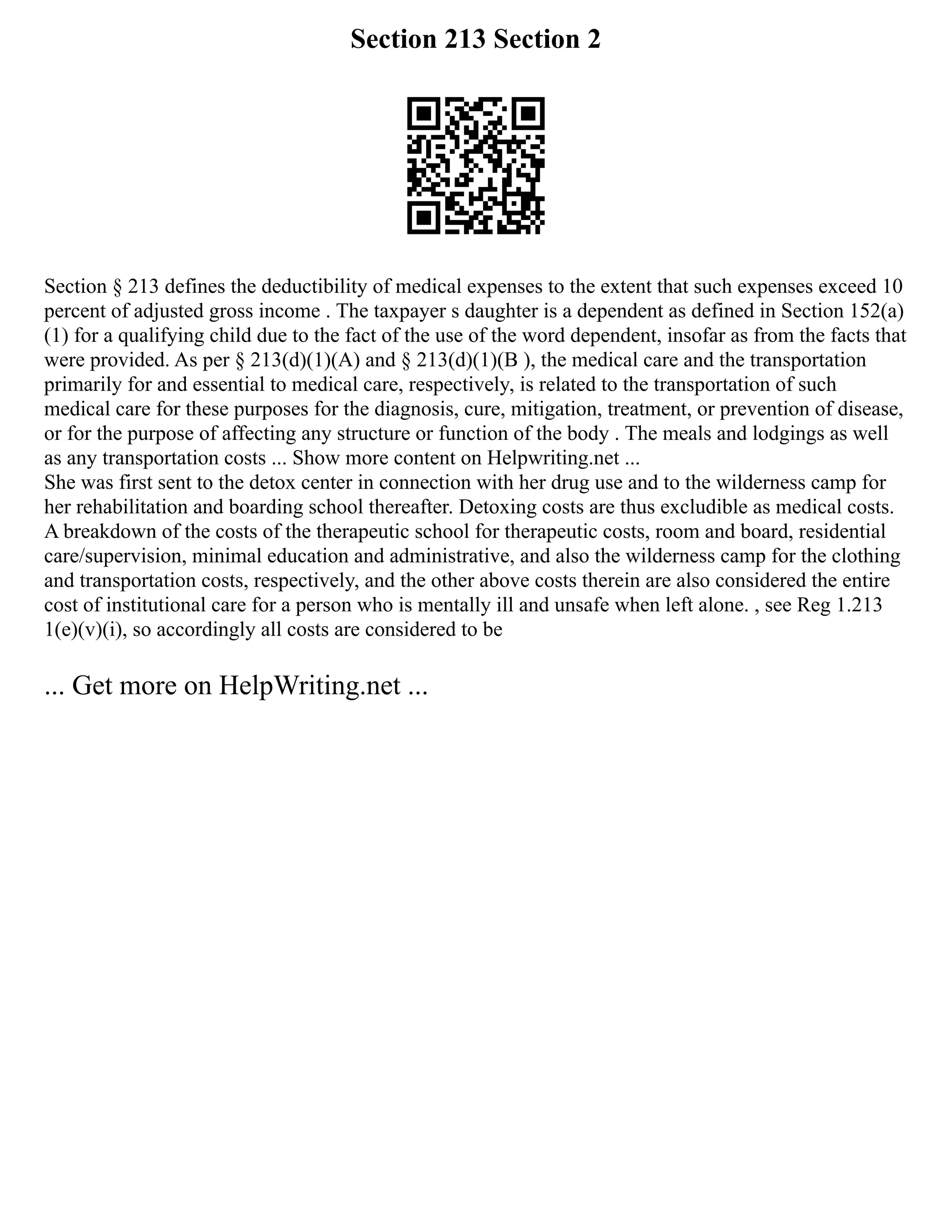 Section 213 Section 2
Section § 213 defines the deductibility of medical expenses to the extent that such expenses exceed 10
percent of adjusted gross income . The taxpayer s daughter is a dependent as defined in Section 152(a)
(1) for a qualifying child due to the fact of the use of the word dependent, insofar as from the facts that
were provided. As per § 213(d)(1)(A) and § 213(d)(1)(B ), the medical care and the transportation
primarily for and essential to medical care, respectively, is related to the transportation of such
medical care for these purposes for the diagnosis, cure, mitigation, treatment, or prevention of disease,
or for the purpose of affecting any structure or function of the body . The meals and lodgings as well
as any transportation costs ... Show more content on Helpwriting.net ...
She was first sent to the detox center in connection with her drug use and to the wilderness camp for
her rehabilitation and boarding school thereafter. Detoxing costs are thus excludible as medical costs.
A breakdown of the costs of the therapeutic school for therapeutic costs, room and board, residential
care/supervision, minimal education and administrative, and also the wilderness camp for the clothing
and transportation costs, respectively, and the other above costs therein are also considered the entire
cost of institutional care for a person who is mentally ill and unsafe when left alone. , see Reg 1.213
1(e)(v)(i), so accordingly all costs are considered to be
... Get more on HelpWriting.net ...
 
