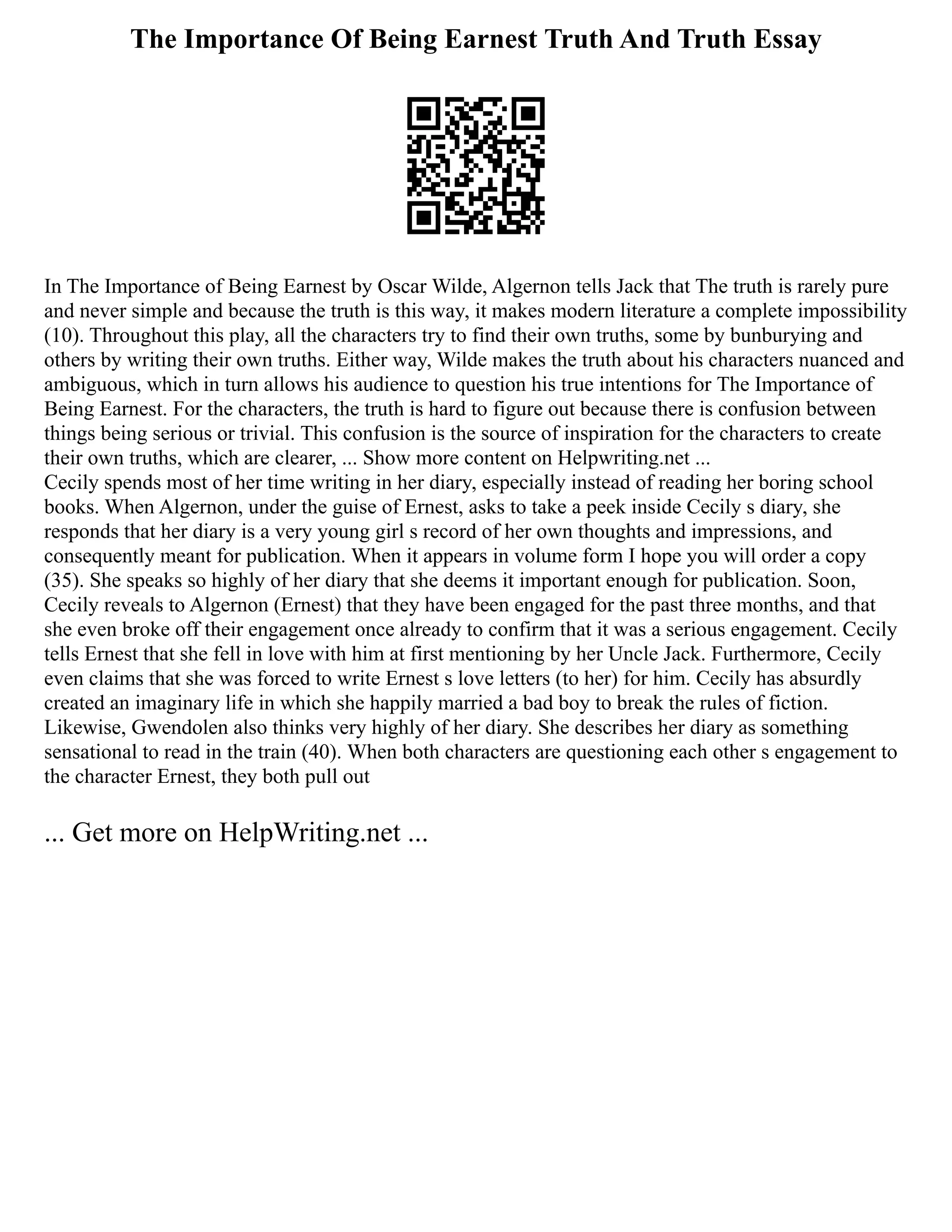 The Importance Of Being Earnest Truth And Truth Essay
In The Importance of Being Earnest by Oscar Wilde, Algernon tells Jack that The truth is rarely pure
and never simple and because the truth is this way, it makes modern literature a complete impossibility
(10). Throughout this play, all the characters try to find their own truths, some by bunburying and
others by writing their own truths. Either way, Wilde makes the truth about his characters nuanced and
ambiguous, which in turn allows his audience to question his true intentions for The Importance of
Being Earnest. For the characters, the truth is hard to figure out because there is confusion between
things being serious or trivial. This confusion is the source of inspiration for the characters to create
their own truths, which are clearer, ... Show more content on Helpwriting.net ...
Cecily spends most of her time writing in her diary, especially instead of reading her boring school
books. When Algernon, under the guise of Ernest, asks to take a peek inside Cecily s diary, she
responds that her diary is a very young girl s record of her own thoughts and impressions, and
consequently meant for publication. When it appears in volume form I hope you will order a copy
(35). She speaks so highly of her diary that she deems it important enough for publication. Soon,
Cecily reveals to Algernon (Ernest) that they have been engaged for the past three months, and that
she even broke off their engagement once already to confirm that it was a serious engagement. Cecily
tells Ernest that she fell in love with him at first mentioning by her Uncle Jack. Furthermore, Cecily
even claims that she was forced to write Ernest s love letters (to her) for him. Cecily has absurdly
created an imaginary life in which she happily married a bad boy to break the rules of fiction.
Likewise, Gwendolen also thinks very highly of her diary. She describes her diary as something
sensational to read in the train (40). When both characters are questioning each other s engagement to
the character Ernest, they both pull out
... Get more on HelpWriting.net ...
 