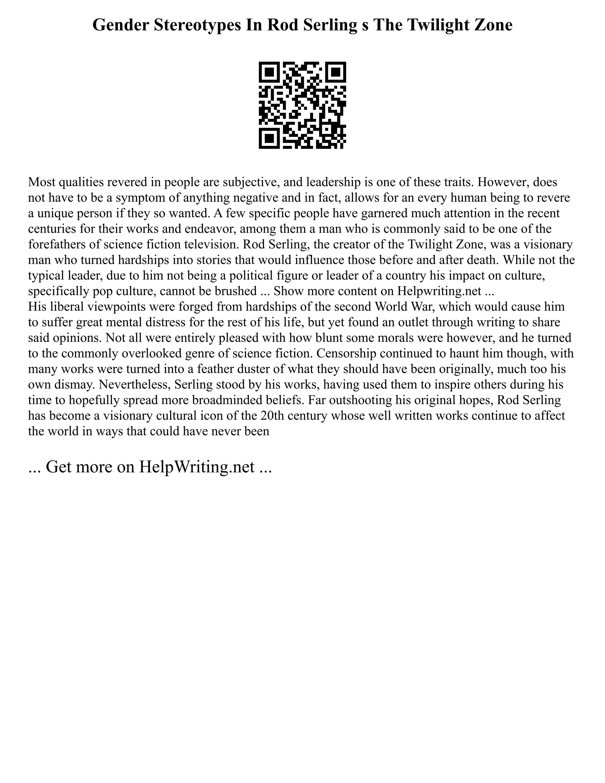 Gender Stereotypes In Rod Serling s The Twilight Zone
Most qualities revered in people are subjective, and leadership is one of these traits. However, does
not have to be a symptom of anything negative and in fact, allows for an every human being to revere
a unique person if they so wanted. A few specific people have garnered much attention in the recent
centuries for their works and endeavor, among them a man who is commonly said to be one of the
forefathers of science fiction television. Rod Serling, the creator of the Twilight Zone, was a visionary
man who turned hardships into stories that would influence those before and after death. While not the
typical leader, due to him not being a political figure or leader of a country his impact on culture,
specifically pop culture, cannot be brushed ... Show more content on Helpwriting.net ...
His liberal viewpoints were forged from hardships of the second World War, which would cause him
to suffer great mental distress for the rest of his life, but yet found an outlet through writing to share
said opinions. Not all were entirely pleased with how blunt some morals were however, and he turned
to the commonly overlooked genre of science fiction. Censorship continued to haunt him though, with
many works were turned into a feather duster of what they should have been originally, much too his
own dismay. Nevertheless, Serling stood by his works, having used them to inspire others during his
time to hopefully spread more broadminded beliefs. Far outshooting his original hopes, Rod Serling
has become a visionary cultural icon of the 20th century whose well written works continue to affect
the world in ways that could have never been
... Get more on HelpWriting.net ...
 