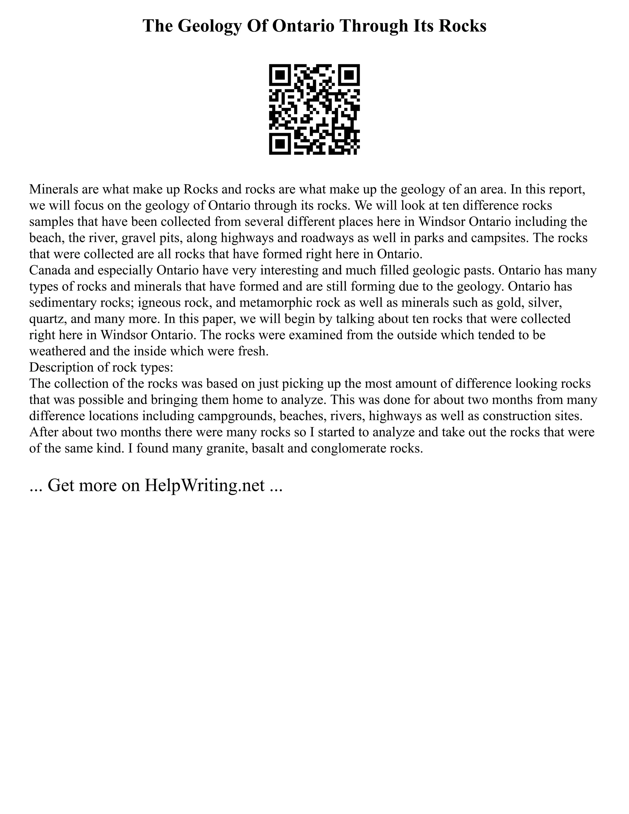 The Geology Of Ontario Through Its Rocks
Minerals are what make up Rocks and rocks are what make up the geology of an area. In this report,
we will focus on the geology of Ontario through its rocks. We will look at ten difference rocks
samples that have been collected from several different places here in Windsor Ontario including the
beach, the river, gravel pits, along highways and roadways as well in parks and campsites. The rocks
that were collected are all rocks that have formed right here in Ontario.
Canada and especially Ontario have very interesting and much filled geologic pasts. Ontario has many
types of rocks and minerals that have formed and are still forming due to the geology. Ontario has
sedimentary rocks; igneous rock, and metamorphic rock as well as minerals such as gold, silver,
quartz, and many more. In this paper, we will begin by talking about ten rocks that were collected
right here in Windsor Ontario. The rocks were examined from the outside which tended to be
weathered and the inside which were fresh.
Description of rock types:
The collection of the rocks was based on just picking up the most amount of difference looking rocks
that was possible and bringing them home to analyze. This was done for about two months from many
difference locations including campgrounds, beaches, rivers, highways as well as construction sites.
After about two months there were many rocks so I started to analyze and take out the rocks that were
of the same kind. I found many granite, basalt and conglomerate rocks.
... Get more on HelpWriting.net ...
 