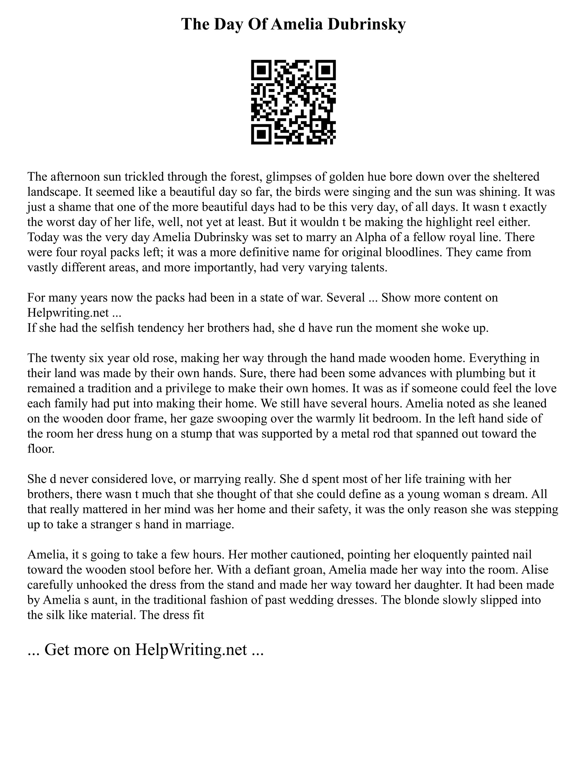 The Day Of Amelia Dubrinsky
The afternoon sun trickled through the forest, glimpses of golden hue bore down over the sheltered
landscape. It seemed like a beautiful day so far, the birds were singing and the sun was shining. It was
just a shame that one of the more beautiful days had to be this very day, of all days. It wasn t exactly
the worst day of her life, well, not yet at least. But it wouldn t be making the highlight reel either.
Today was the very day Amelia Dubrinsky was set to marry an Alpha of a fellow royal line. There
were four royal packs left; it was a more definitive name for original bloodlines. They came from
vastly different areas, and more importantly, had very varying talents.
For many years now the packs had been in a state of war. Several ... Show more content on
Helpwriting.net ...
If she had the selfish tendency her brothers had, she d have run the moment she woke up.
The twenty six year old rose, making her way through the hand made wooden home. Everything in
their land was made by their own hands. Sure, there had been some advances with plumbing but it
remained a tradition and a privilege to make their own homes. It was as if someone could feel the love
each family had put into making their home. We still have several hours. Amelia noted as she leaned
on the wooden door frame, her gaze swooping over the warmly lit bedroom. In the left hand side of
the room her dress hung on a stump that was supported by a metal rod that spanned out toward the
floor.
She d never considered love, or marrying really. She d spent most of her life training with her
brothers, there wasn t much that she thought of that she could define as a young woman s dream. All
that really mattered in her mind was her home and their safety, it was the only reason she was stepping
up to take a stranger s hand in marriage.
Amelia, it s going to take a few hours. Her mother cautioned, pointing her eloquently painted nail
toward the wooden stool before her. With a defiant groan, Amelia made her way into the room. Alise
carefully unhooked the dress from the stand and made her way toward her daughter. It had been made
by Amelia s aunt, in the traditional fashion of past wedding dresses. The blonde slowly slipped into
the silk like material. The dress fit
... Get more on HelpWriting.net ...
 