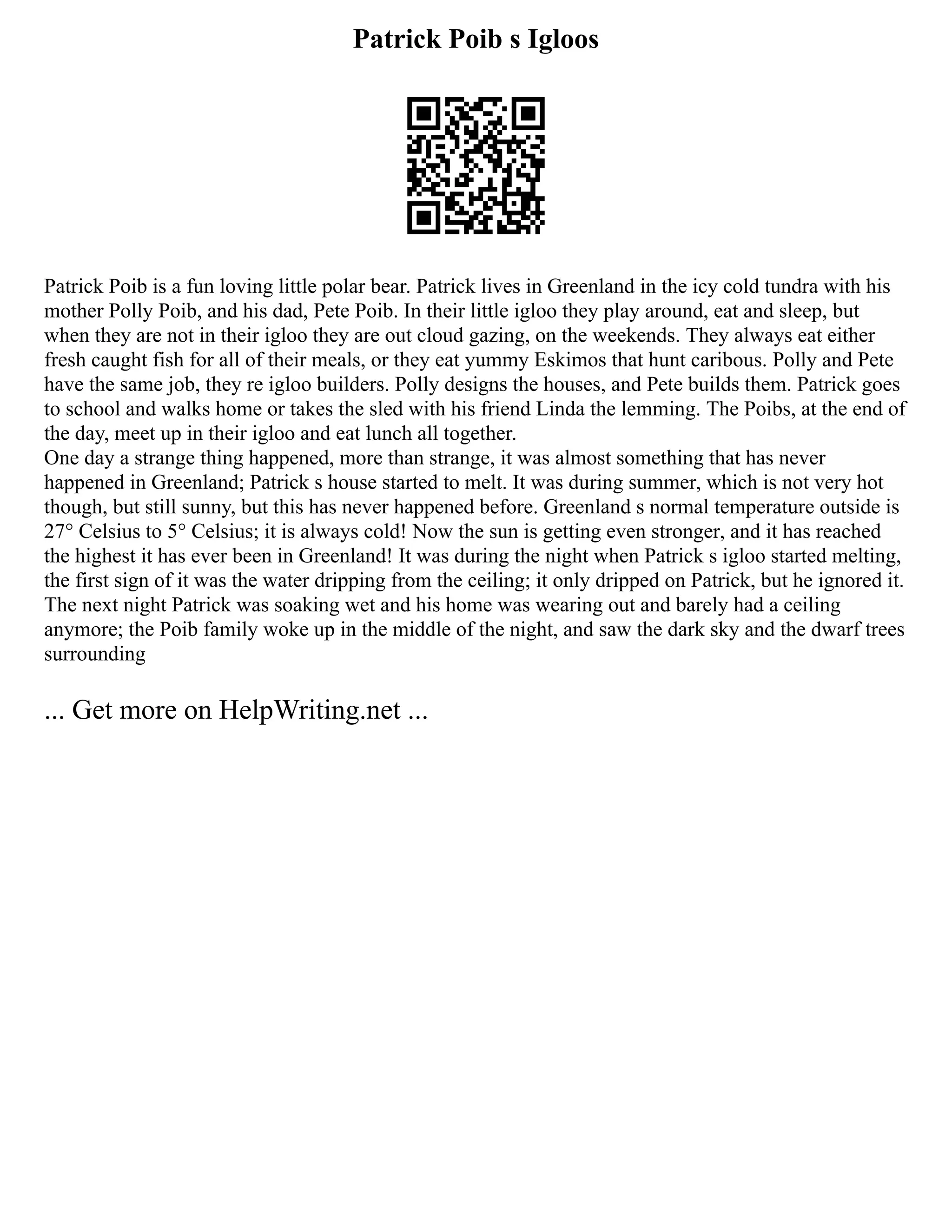 Patrick Poib s Igloos
Patrick Poib is a fun loving little polar bear. Patrick lives in Greenland in the icy cold tundra with his
mother Polly Poib, and his dad, Pete Poib. In their little igloo they play around, eat and sleep, but
when they are not in their igloo they are out cloud gazing, on the weekends. They always eat either
fresh caught fish for all of their meals, or they eat yummy Eskimos that hunt caribous. Polly and Pete
have the same job, they re igloo builders. Polly designs the houses, and Pete builds them. Patrick goes
to school and walks home or takes the sled with his friend Linda the lemming. The Poibs, at the end of
the day, meet up in their igloo and eat lunch all together.
One day a strange thing happened, more than strange, it was almost something that has never
happened in Greenland; Patrick s house started to melt. It was during summer, which is not very hot
though, but still sunny, but this has never happened before. Greenland s normal temperature outside is
27° Celsius to 5° Celsius; it is always cold! Now the sun is getting even stronger, and it has reached
the highest it has ever been in Greenland! It was during the night when Patrick s igloo started melting,
the first sign of it was the water dripping from the ceiling; it only dripped on Patrick, but he ignored it.
The next night Patrick was soaking wet and his home was wearing out and barely had a ceiling
anymore; the Poib family woke up in the middle of the night, and saw the dark sky and the dwarf trees
surrounding
... Get more on HelpWriting.net ...
 