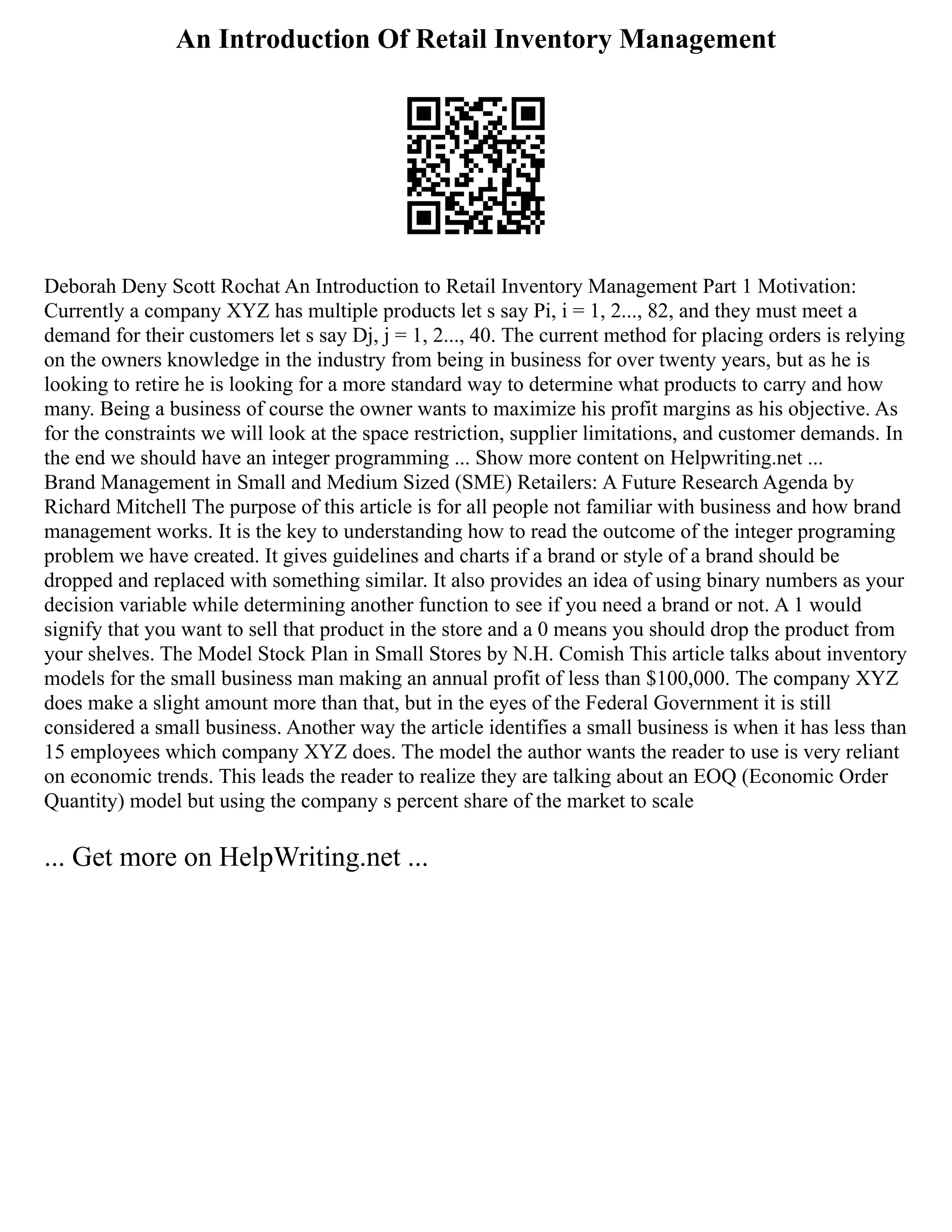 An Introduction Of Retail Inventory Management
Deborah Deny Scott Rochat An Introduction to Retail Inventory Management Part 1 Motivation:
Currently a company XYZ has multiple products let s say Pi, i = 1, 2..., 82, and they must meet a
demand for their customers let s say Dj, j = 1, 2..., 40. The current method for placing orders is relying
on the owners knowledge in the industry from being in business for over twenty years, but as he is
looking to retire he is looking for a more standard way to determine what products to carry and how
many. Being a business of course the owner wants to maximize his profit margins as his objective. As
for the constraints we will look at the space restriction, supplier limitations, and customer demands. In
the end we should have an integer programming ... Show more content on Helpwriting.net ...
Brand Management in Small and Medium Sized (SME) Retailers: A Future Research Agenda by
Richard Mitchell The purpose of this article is for all people not familiar with business and how brand
management works. It is the key to understanding how to read the outcome of the integer programing
problem we have created. It gives guidelines and charts if a brand or style of a brand should be
dropped and replaced with something similar. It also provides an idea of using binary numbers as your
decision variable while determining another function to see if you need a brand or not. A 1 would
signify that you want to sell that product in the store and a 0 means you should drop the product from
your shelves. The Model Stock Plan in Small Stores by N.H. Comish This article talks about inventory
models for the small business man making an annual profit of less than $100,000. The company XYZ
does make a slight amount more than that, but in the eyes of the Federal Government it is still
considered a small business. Another way the article identifies a small business is when it has less than
15 employees which company XYZ does. The model the author wants the reader to use is very reliant
on economic trends. This leads the reader to realize they are talking about an EOQ (Economic Order
Quantity) model but using the company s percent share of the market to scale
... Get more on HelpWriting.net ...
 