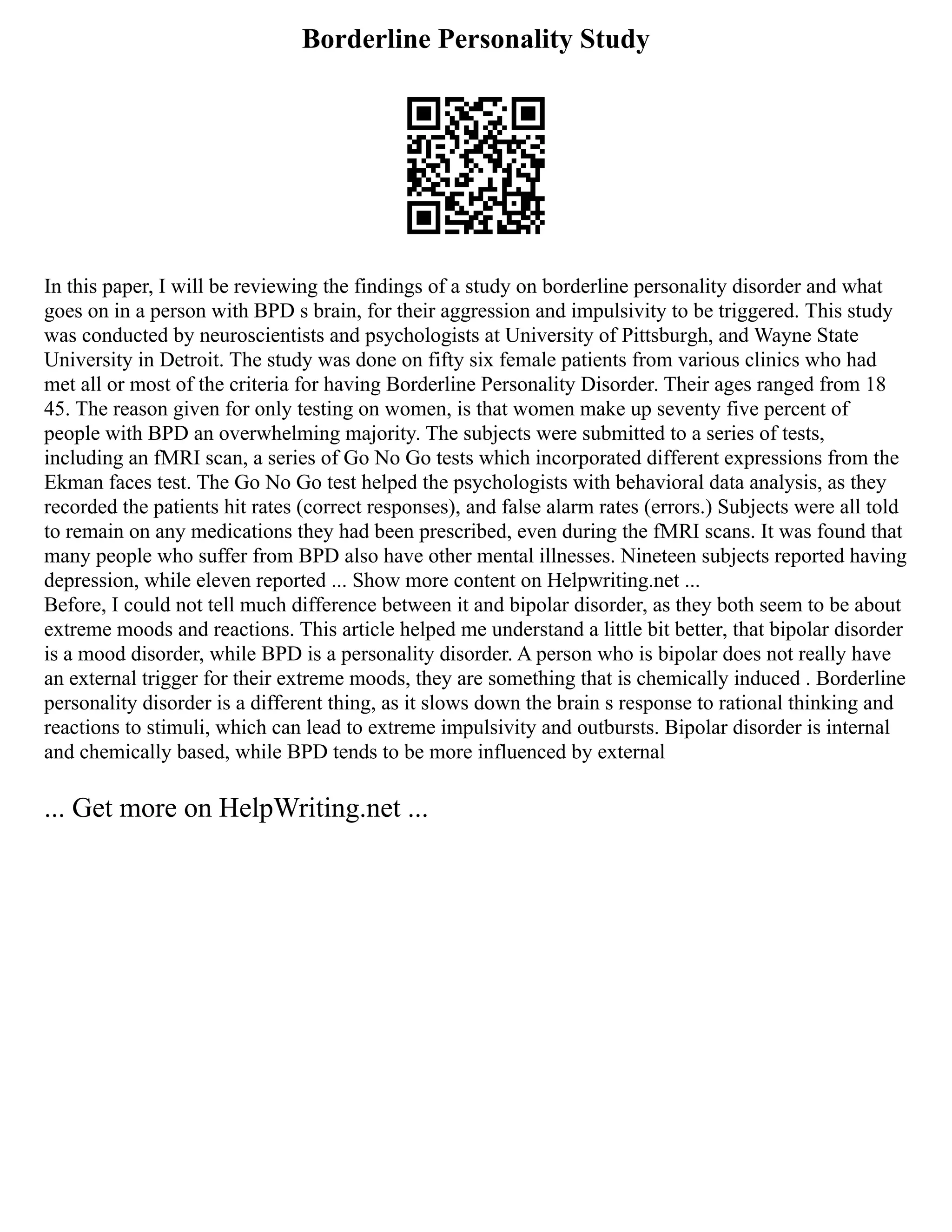 Borderline Personality Study
In this paper, I will be reviewing the findings of a study on borderline personality disorder and what
goes on in a person with BPD s brain, for their aggression and impulsivity to be triggered. This study
was conducted by neuroscientists and psychologists at University of Pittsburgh, and Wayne State
University in Detroit. The study was done on fifty six female patients from various clinics who had
met all or most of the criteria for having Borderline Personality Disorder. Their ages ranged from 18
45. The reason given for only testing on women, is that women make up seventy five percent of
people with BPD an overwhelming majority. The subjects were submitted to a series of tests,
including an fMRI scan, a series of Go No Go tests which incorporated different expressions from the
Ekman faces test. The Go No Go test helped the psychologists with behavioral data analysis, as they
recorded the patients hit rates (correct responses), and false alarm rates (errors.) Subjects were all told
to remain on any medications they had been prescribed, even during the fMRI scans. It was found that
many people who suffer from BPD also have other mental illnesses. Nineteen subjects reported having
depression, while eleven reported ... Show more content on Helpwriting.net ...
Before, I could not tell much difference between it and bipolar disorder, as they both seem to be about
extreme moods and reactions. This article helped me understand a little bit better, that bipolar disorder
is a mood disorder, while BPD is a personality disorder. A person who is bipolar does not really have
an external trigger for their extreme moods, they are something that is chemically induced . Borderline
personality disorder is a different thing, as it slows down the brain s response to rational thinking and
reactions to stimuli, which can lead to extreme impulsivity and outbursts. Bipolar disorder is internal
and chemically based, while BPD tends to be more influenced by external
... Get more on HelpWriting.net ...
 