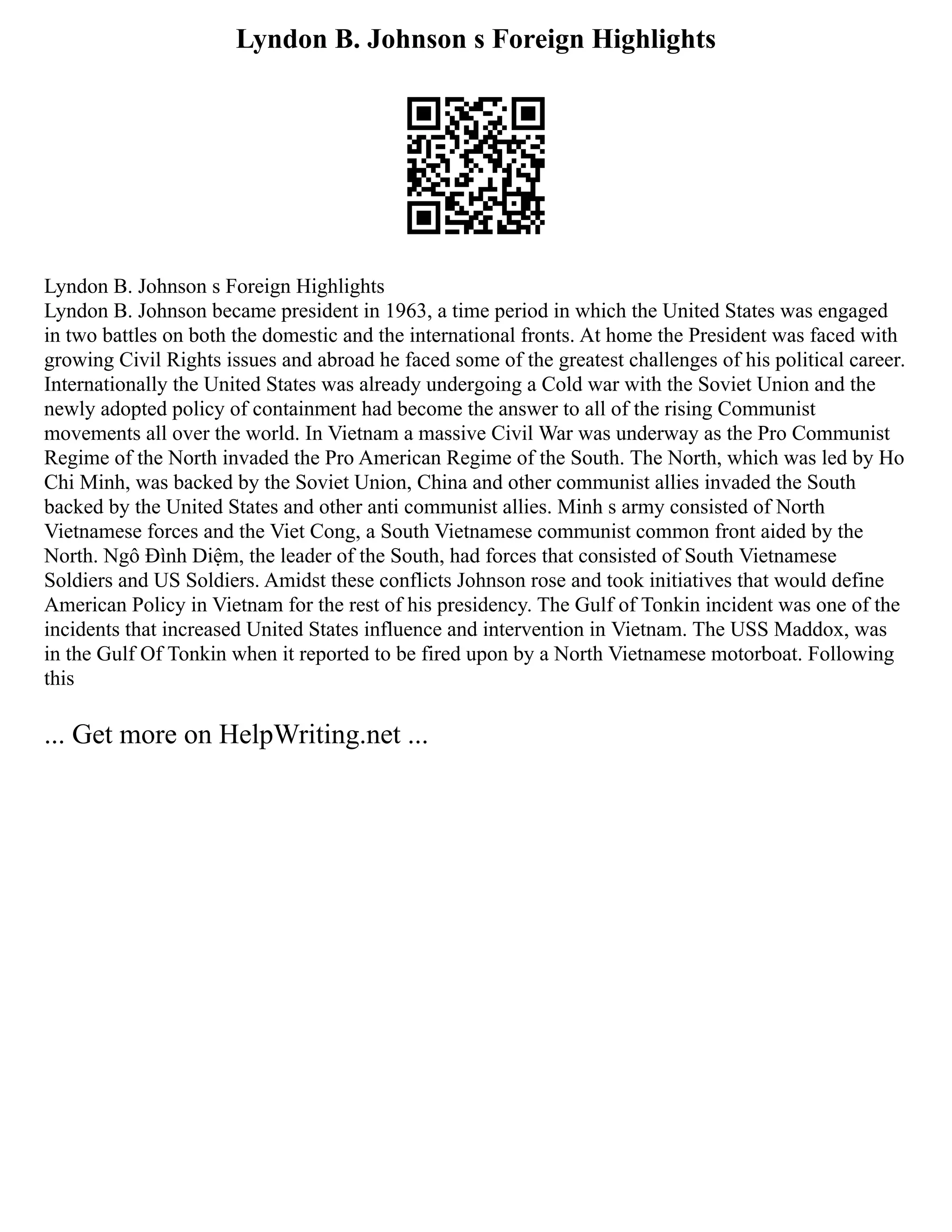 Lyndon B. Johnson s Foreign Highlights
Lyndon B. Johnson s Foreign Highlights
Lyndon B. Johnson became president in 1963, a time period in which the United States was engaged
in two battles on both the domestic and the international fronts. At home the President was faced with
growing Civil Rights issues and abroad he faced some of the greatest challenges of his political career.
Internationally the United States was already undergoing a Cold war with the Soviet Union and the
newly adopted policy of containment had become the answer to all of the rising Communist
movements all over the world. In Vietnam a massive Civil War was underway as the Pro Communist
Regime of the North invaded the Pro American Regime of the South. The North, which was led by Ho
Chi Minh, was backed by the Soviet Union, China and other communist allies invaded the South
backed by the United States and other anti communist allies. Minh s army consisted of North
Vietnamese forces and the Viet Cong, a South Vietnamese communist common front aided by the
North. Ngô Đình Diệm, the leader of the South, had forces that consisted of South Vietnamese
Soldiers and US Soldiers. Amidst these conflicts Johnson rose and took initiatives that would define
American Policy in Vietnam for the rest of his presidency. The Gulf of Tonkin incident was one of the
incidents that increased United States influence and intervention in Vietnam. The USS Maddox, was
in the Gulf Of Tonkin when it reported to be fired upon by a North Vietnamese motorboat. Following
this
... Get more on HelpWriting.net ...
 