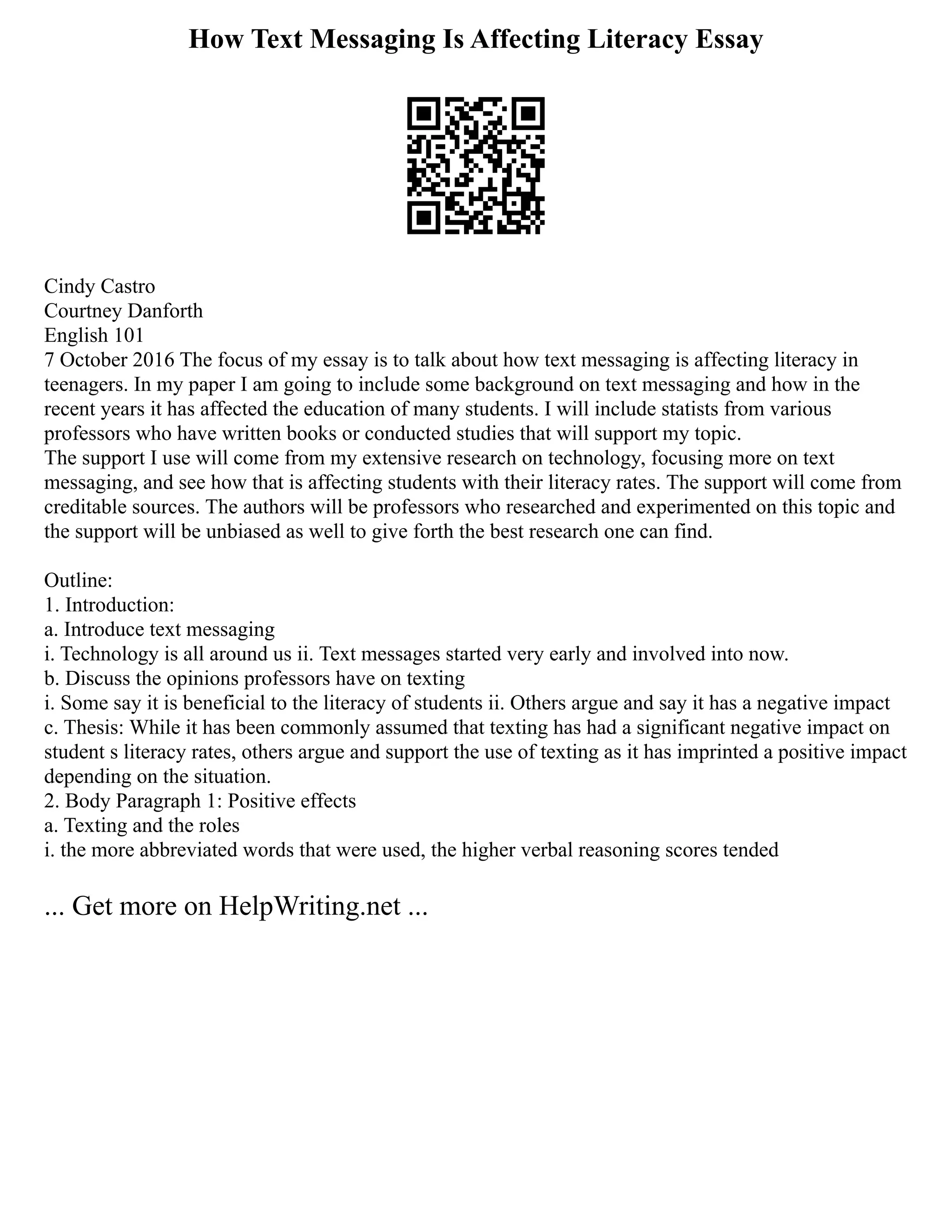 How Text Messaging Is Affecting Literacy Essay
Cindy Castro
Courtney Danforth
English 101
7 October 2016 The focus of my essay is to talk about how text messaging is affecting literacy in
teenagers. In my paper I am going to include some background on text messaging and how in the
recent years it has affected the education of many students. I will include statists from various
professors who have written books or conducted studies that will support my topic.
The support I use will come from my extensive research on technology, focusing more on text
messaging, and see how that is affecting students with their literacy rates. The support will come from
creditable sources. The authors will be professors who researched and experimented on this topic and
the support will be unbiased as well to give forth the best research one can find.
Outline:
1. Introduction:
a. Introduce text messaging
i. Technology is all around us ii. Text messages started very early and involved into now.
b. Discuss the opinions professors have on texting
i. Some say it is beneficial to the literacy of students ii. Others argue and say it has a negative impact
c. Thesis: While it has been commonly assumed that texting has had a significant negative impact on
student s literacy rates, others argue and support the use of texting as it has imprinted a positive impact
depending on the situation.
2. Body Paragraph 1: Positive effects
a. Texting and the roles
i. the more abbreviated words that were used, the higher verbal reasoning scores tended
... Get more on HelpWriting.net ...
 