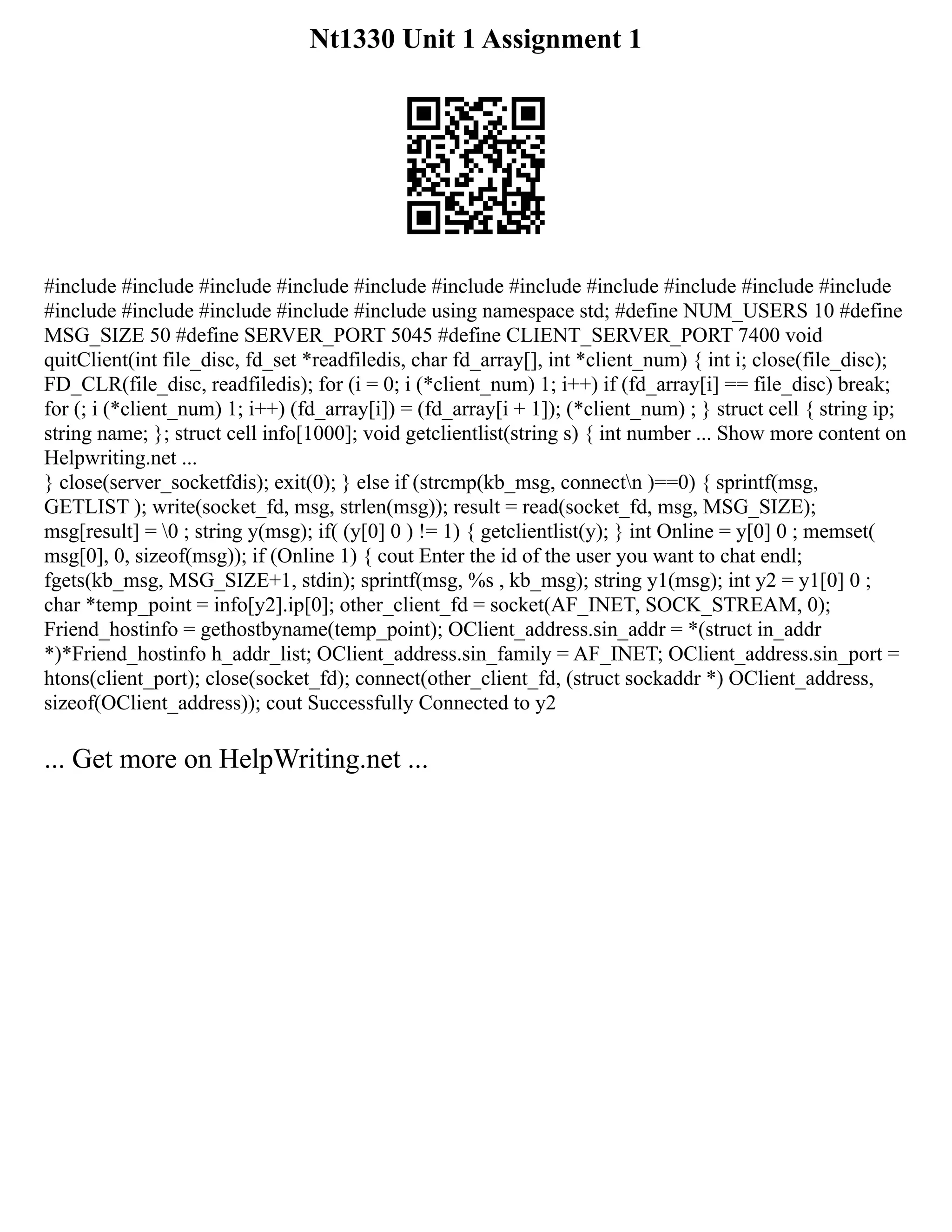 Nt1330 Unit 1 Assignment 1
#include #include #include #include #include #include #include #include #include #include #include
#include #include #include #include #include using namespace std; #define NUM_USERS 10 #define
MSG_SIZE 50 #define SERVER_PORT 5045 #define CLIENT_SERVER_PORT 7400 void
quitClient(int file_disc, fd_set *readfiledis, char fd_array[], int *client_num) { int i; close(file_disc);
FD_CLR(file_disc, readfiledis); for (i = 0; i (*client_num) 1; i++) if (fd_array[i] == file_disc) break;
for (; i (*client_num) 1; i++) (fd_array[i]) = (fd_array[i + 1]); (*client_num) ; } struct cell { string ip;
string name; }; struct cell info[1000]; void getclientlist(string s) { int number ... Show more content on
Helpwriting.net ...
} close(server_socketfdis); exit(0); } else if (strcmp(kb_msg, connectn )==0) { sprintf(msg,
GETLIST ); write(socket_fd, msg, strlen(msg)); result = read(socket_fd, msg, MSG_SIZE);
msg[result] = 0 ; string y(msg); if( (y[0] 0 ) != 1) { getclientlist(y); } int Online = y[0] 0 ; memset(
msg[0], 0, sizeof(msg)); if (Online 1) { cout Enter the id of the user you want to chat endl;
fgets(kb_msg, MSG_SIZE+1, stdin); sprintf(msg, %s , kb_msg); string y1(msg); int y2 = y1[0] 0 ;
char *temp_point = info[y2].ip[0]; other_client_fd = socket(AF_INET, SOCK_STREAM, 0);
Friend_hostinfo = gethostbyname(temp_point); OClient_address.sin_addr = *(struct in_addr
*)*Friend_hostinfo h_addr_list; OClient_address.sin_family = AF_INET; OClient_address.sin_port =
htons(client_port); close(socket_fd); connect(other_client_fd, (struct sockaddr *) OClient_address,
sizeof(OClient_address)); cout Successfully Connected to y2
... Get more on HelpWriting.net ...
 