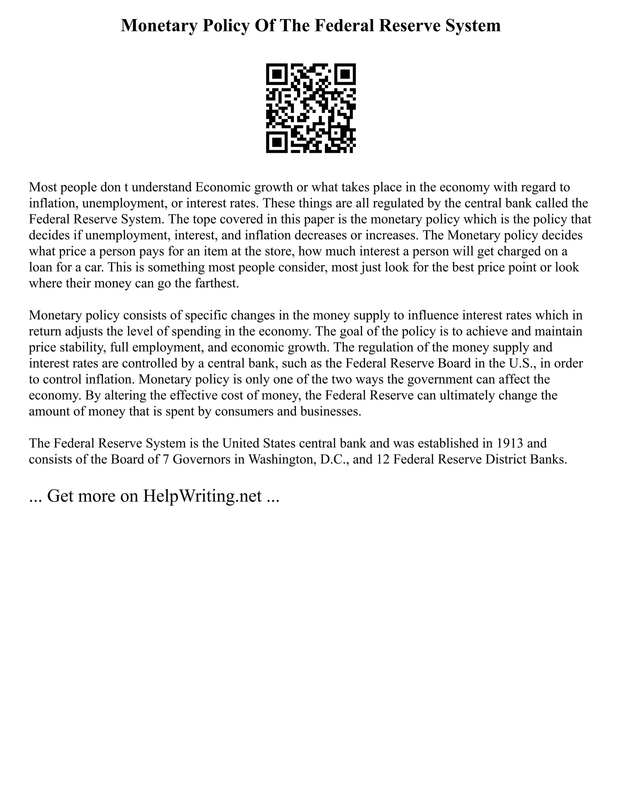 Monetary Policy Of The Federal Reserve System
Most people don t understand Economic growth or what takes place in the economy with regard to
inflation, unemployment, or interest rates. These things are all regulated by the central bank called the
Federal Reserve System. The tope covered in this paper is the monetary policy which is the policy that
decides if unemployment, interest, and inflation decreases or increases. The Monetary policy decides
what price a person pays for an item at the store, how much interest a person will get charged on a
loan for a car. This is something most people consider, most just look for the best price point or look
where their money can go the farthest.
Monetary policy consists of specific changes in the money supply to influence interest rates which in
return adjusts the level of spending in the economy. The goal of the policy is to achieve and maintain
price stability, full employment, and economic growth. The regulation of the money supply and
interest rates are controlled by a central bank, such as the Federal Reserve Board in the U.S., in order
to control inflation. Monetary policy is only one of the two ways the government can affect the
economy. By altering the effective cost of money, the Federal Reserve can ultimately change the
amount of money that is spent by consumers and businesses.
The Federal Reserve System is the United States central bank and was established in 1913 and
consists of the Board of 7 Governors in Washington, D.C., and 12 Federal Reserve District Banks.
... Get more on HelpWriting.net ...
 
