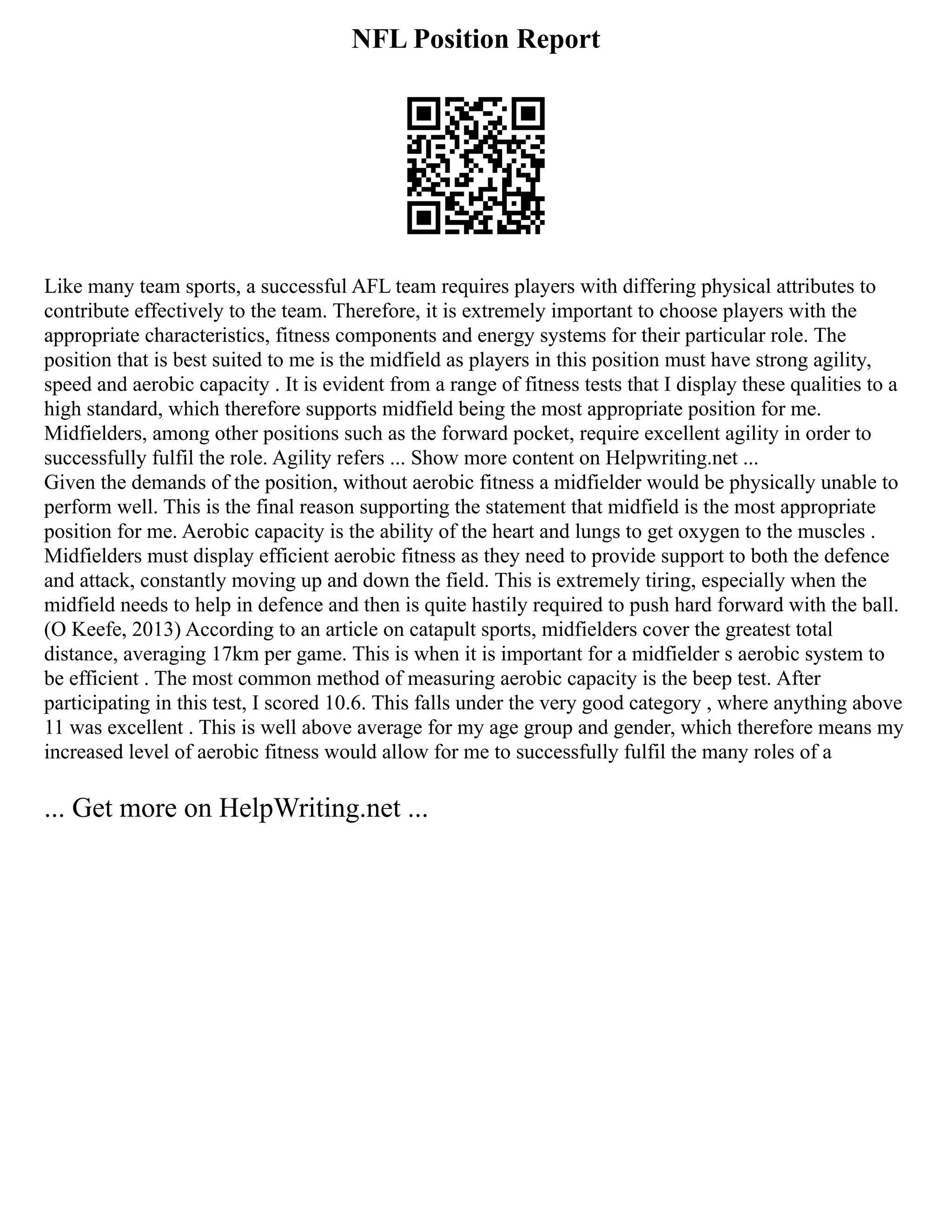 NFL Position Report
Like many team sports, a successful AFL team requires players with differing physical attributes to
contribute effectively to the team. Therefore, it is extremely important to choose players with the
appropriate characteristics, fitness components and energy systems for their particular role. The
position that is best suited to me is the midfield as players in this position must have strong agility,
speed and aerobic capacity . It is evident from a range of fitness tests that I display these qualities to a
high standard, which therefore supports midfield being the most appropriate position for me.
Midfielders, among other positions such as the forward pocket, require excellent agility in order to
successfully fulfil the role. Agility refers ... Show more content on Helpwriting.net ...
Given the demands of the position, without aerobic fitness a midfielder would be physically unable to
perform well. This is the final reason supporting the statement that midfield is the most appropriate
position for me. Aerobic capacity is the ability of the heart and lungs to get oxygen to the muscles .
Midfielders must display efficient aerobic fitness as they need to provide support to both the defence
and attack, constantly moving up and down the field. This is extremely tiring, especially when the
midfield needs to help in defence and then is quite hastily required to push hard forward with the ball.
(O Keefe, 2013) According to an article on catapult sports, midfielders cover the greatest total
distance, averaging 17km per game. This is when it is important for a midfielder s aerobic system to
be efficient . The most common method of measuring aerobic capacity is the beep test. After
participating in this test, I scored 10.6. This falls under the very good category , where anything above
11 was excellent . This is well above average for my age group and gender, which therefore means my
increased level of aerobic fitness would allow for me to successfully fulfil the many roles of a
... Get more on HelpWriting.net ...
 