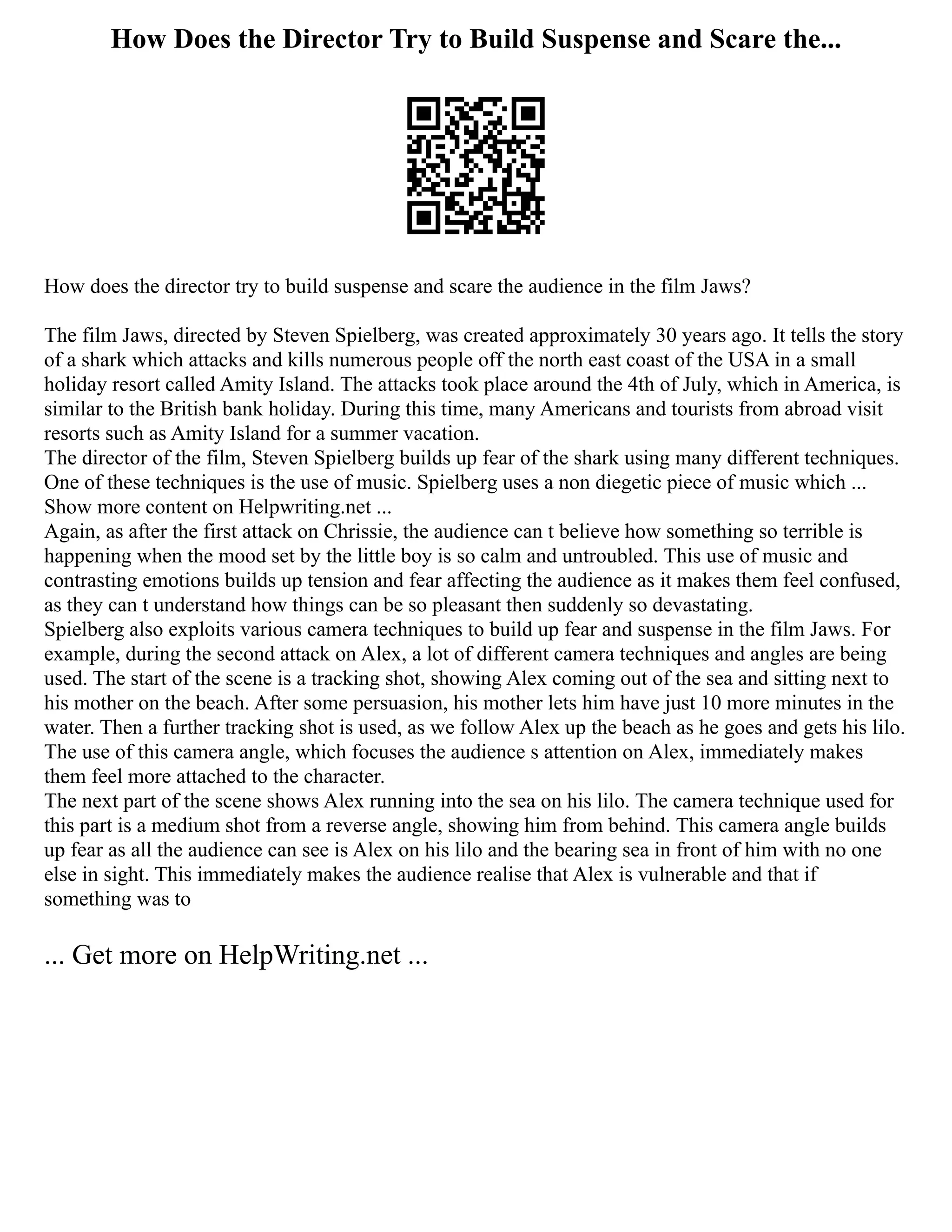 How Does the Director Try to Build Suspense and Scare the...
How does the director try to build suspense and scare the audience in the film Jaws?
The film Jaws, directed by Steven Spielberg, was created approximately 30 years ago. It tells the story
of a shark which attacks and kills numerous people off the north east coast of the USA in a small
holiday resort called Amity Island. The attacks took place around the 4th of July, which in America, is
similar to the British bank holiday. During this time, many Americans and tourists from abroad visit
resorts such as Amity Island for a summer vacation.
The director of the film, Steven Spielberg builds up fear of the shark using many different techniques.
One of these techniques is the use of music. Spielberg uses a non diegetic piece of music which ...
Show more content on Helpwriting.net ...
Again, as after the first attack on Chrissie, the audience can t believe how something so terrible is
happening when the mood set by the little boy is so calm and untroubled. This use of music and
contrasting emotions builds up tension and fear affecting the audience as it makes them feel confused,
as they can t understand how things can be so pleasant then suddenly so devastating.
Spielberg also exploits various camera techniques to build up fear and suspense in the film Jaws. For
example, during the second attack on Alex, a lot of different camera techniques and angles are being
used. The start of the scene is a tracking shot, showing Alex coming out of the sea and sitting next to
his mother on the beach. After some persuasion, his mother lets him have just 10 more minutes in the
water. Then a further tracking shot is used, as we follow Alex up the beach as he goes and gets his lilo.
The use of this camera angle, which focuses the audience s attention on Alex, immediately makes
them feel more attached to the character.
The next part of the scene shows Alex running into the sea on his lilo. The camera technique used for
this part is a medium shot from a reverse angle, showing him from behind. This camera angle builds
up fear as all the audience can see is Alex on his lilo and the bearing sea in front of him with no one
else in sight. This immediately makes the audience realise that Alex is vulnerable and that if
something was to
... Get more on HelpWriting.net ...
 