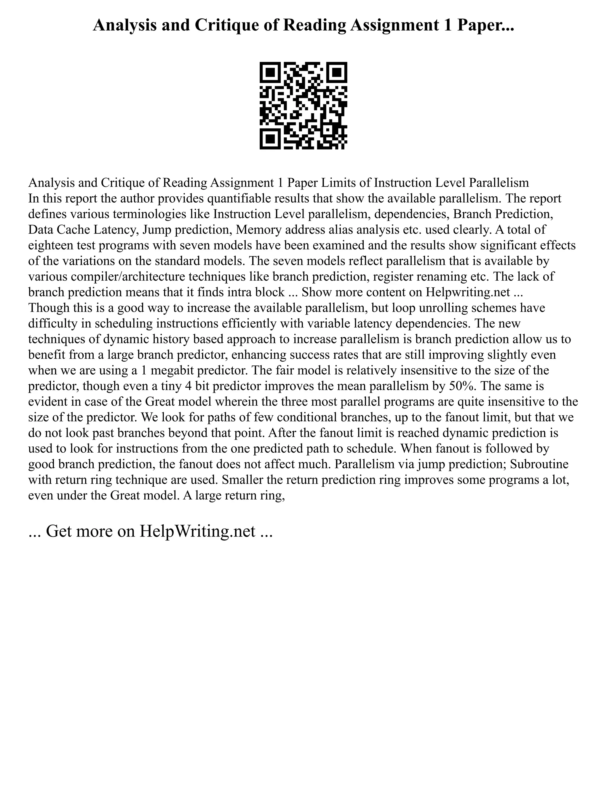 Analysis and Critique of Reading Assignment 1 Paper...
Analysis and Critique of Reading Assignment 1 Paper Limits of Instruction Level Parallelism
In this report the author provides quantifiable results that show the available parallelism. The report
defines various terminologies like Instruction Level parallelism, dependencies, Branch Prediction,
Data Cache Latency, Jump prediction, Memory address alias analysis etc. used clearly. A total of
eighteen test programs with seven models have been examined and the results show significant effects
of the variations on the standard models. The seven models reflect parallelism that is available by
various compiler/architecture techniques like branch prediction, register renaming etc. The lack of
branch prediction means that it finds intra block ... Show more content on Helpwriting.net ...
Though this is a good way to increase the available parallelism, but loop unrolling schemes have
difficulty in scheduling instructions efficiently with variable latency dependencies. The new
techniques of dynamic history based approach to increase parallelism is branch prediction allow us to
benefit from a large branch predictor, enhancing success rates that are still improving slightly even
when we are using a 1 megabit predictor. The fair model is relatively insensitive to the size of the
predictor, though even a tiny 4 bit predictor improves the mean parallelism by 50%. The same is
evident in case of the Great model wherein the three most parallel programs are quite insensitive to the
size of the predictor. We look for paths of few conditional branches, up to the fanout limit, but that we
do not look past branches beyond that point. After the fanout limit is reached dynamic prediction is
used to look for instructions from the one predicted path to schedule. When fanout is followed by
good branch prediction, the fanout does not affect much. Parallelism via jump prediction; Subroutine
with return ring technique are used. Smaller the return prediction ring improves some programs a lot,
even under the Great model. A large return ring,
... Get more on HelpWriting.net ...
 