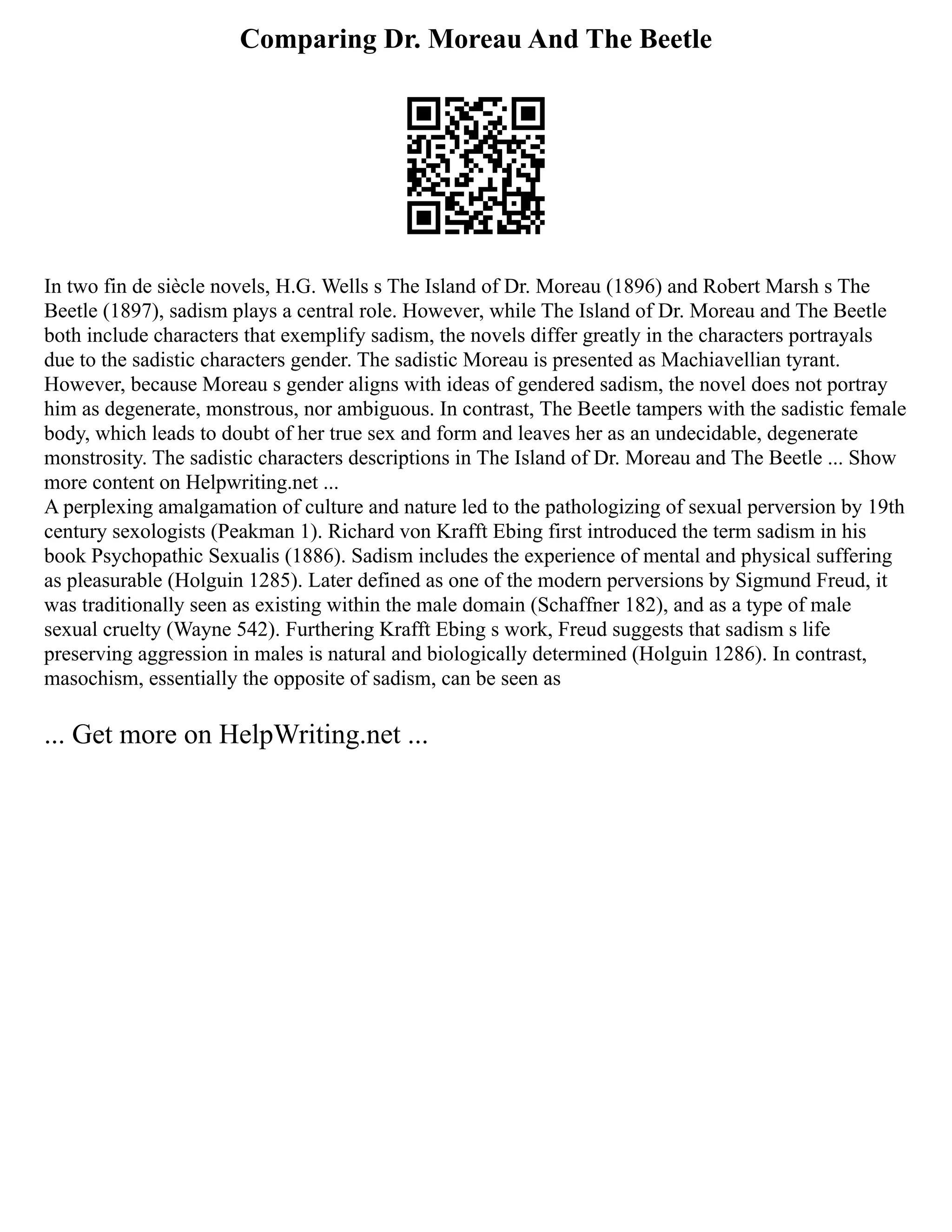 Comparing Dr. Moreau And The Beetle
In two fin de siècle novels, H.G. Wells s The Island of Dr. Moreau (1896) and Robert Marsh s The
Beetle (1897), sadism plays a central role. However, while The Island of Dr. Moreau and The Beetle
both include characters that exemplify sadism, the novels differ greatly in the characters portrayals
due to the sadistic characters gender. The sadistic Moreau is presented as Machiavellian tyrant.
However, because Moreau s gender aligns with ideas of gendered sadism, the novel does not portray
him as degenerate, monstrous, nor ambiguous. In contrast, The Beetle tampers with the sadistic female
body, which leads to doubt of her true sex and form and leaves her as an undecidable, degenerate
monstrosity. The sadistic characters descriptions in The Island of Dr. Moreau and The Beetle ... Show
more content on Helpwriting.net ...
A perplexing amalgamation of culture and nature led to the pathologizing of sexual perversion by 19th
century sexologists (Peakman 1). Richard von Krafft Ebing first introduced the term sadism in his
book Psychopathic Sexualis (1886). Sadism includes the experience of mental and physical suffering
as pleasurable (Holguin 1285). Later defined as one of the modern perversions by Sigmund Freud, it
was traditionally seen as existing within the male domain (Schaffner 182), and as a type of male
sexual cruelty (Wayne 542). Furthering Krafft Ebing s work, Freud suggests that sadism s life
preserving aggression in males is natural and biologically determined (Holguin 1286). In contrast,
masochism, essentially the opposite of sadism, can be seen as
... Get more on HelpWriting.net ...
 