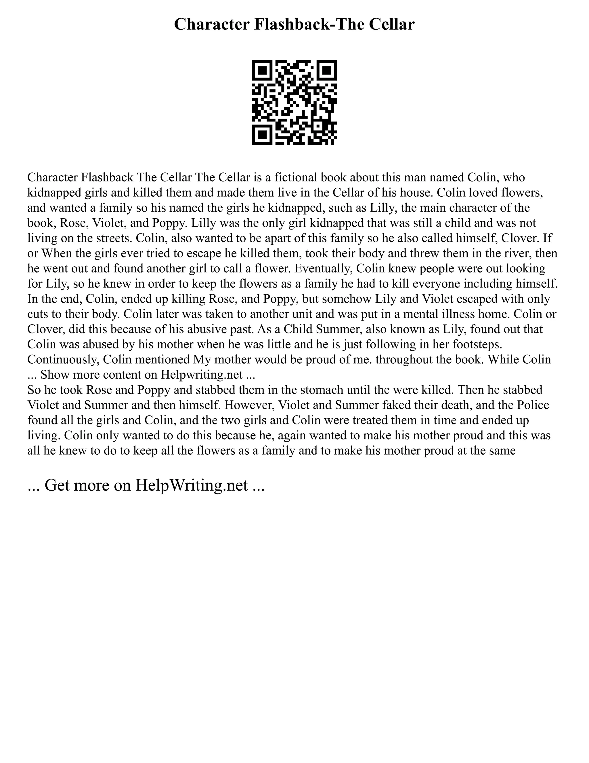 Character Flashback-The Cellar
Character Flashback The Cellar The Cellar is a fictional book about this man named Colin, who
kidnapped girls and killed them and made them live in the Cellar of his house. Colin loved flowers,
and wanted a family so his named the girls he kidnapped, such as Lilly, the main character of the
book, Rose, Violet, and Poppy. Lilly was the only girl kidnapped that was still a child and was not
living on the streets. Colin, also wanted to be apart of this family so he also called himself, Clover. If
or When the girls ever tried to escape he killed them, took their body and threw them in the river, then
he went out and found another girl to call a flower. Eventually, Colin knew people were out looking
for Lily, so he knew in order to keep the flowers as a family he had to kill everyone including himself.
In the end, Colin, ended up killing Rose, and Poppy, but somehow Lily and Violet escaped with only
cuts to their body. Colin later was taken to another unit and was put in a mental illness home. Colin or
Clover, did this because of his abusive past. As a Child Summer, also known as Lily, found out that
Colin was abused by his mother when he was little and he is just following in her footsteps.
Continuously, Colin mentioned My mother would be proud of me. throughout the book. While Colin
... Show more content on Helpwriting.net ...
So he took Rose and Poppy and stabbed them in the stomach until the were killed. Then he stabbed
Violet and Summer and then himself. However, Violet and Summer faked their death, and the Police
found all the girls and Colin, and the two girls and Colin were treated them in time and ended up
living. Colin only wanted to do this because he, again wanted to make his mother proud and this was
all he knew to do to keep all the flowers as a family and to make his mother proud at the same
... Get more on HelpWriting.net ...
 