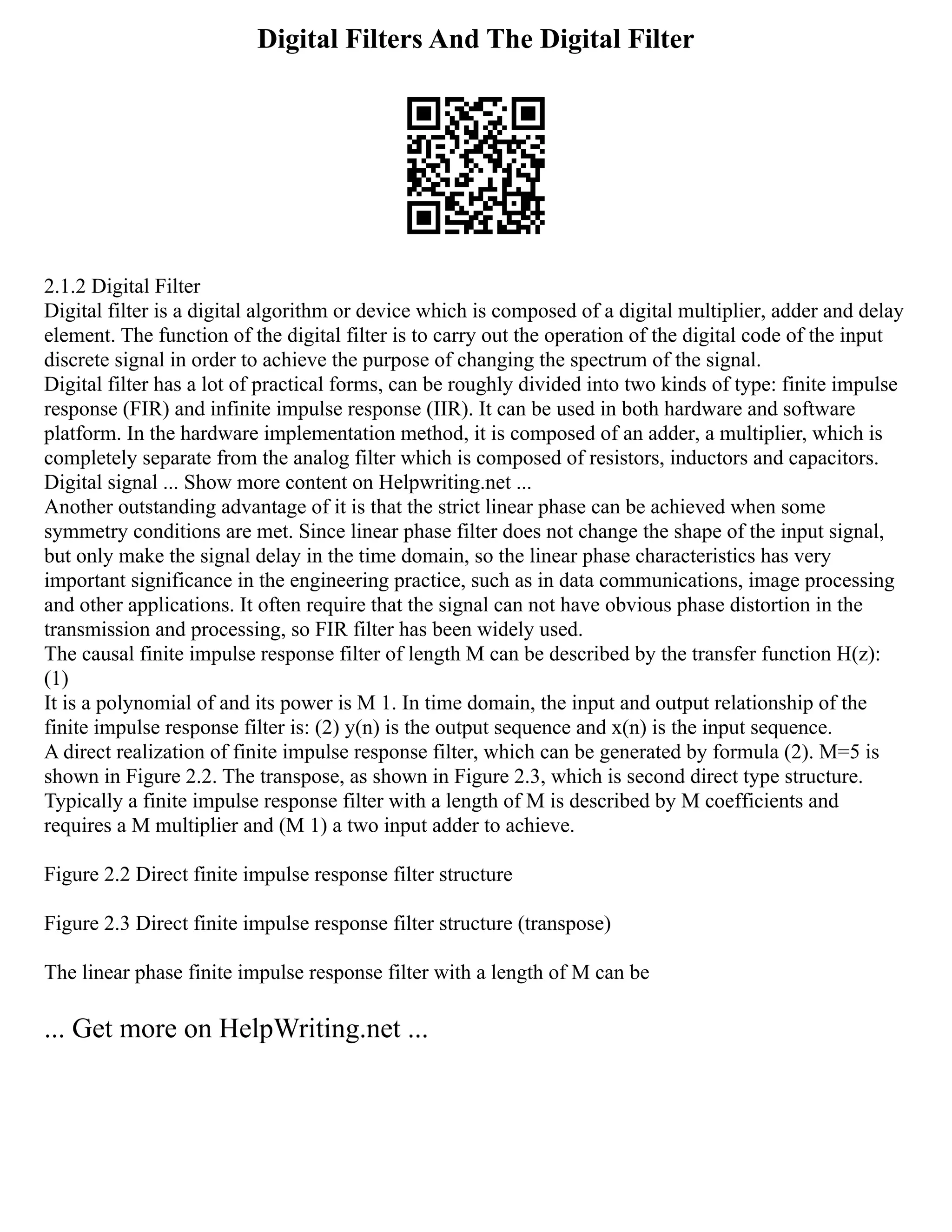 Digital Filters And The Digital Filter
2.1.2 Digital Filter
Digital filter is a digital algorithm or device which is composed of a digital multiplier, adder and delay
element. The function of the digital filter is to carry out the operation of the digital code of the input
discrete signal in order to achieve the purpose of changing the spectrum of the signal.
Digital filter has a lot of practical forms, can be roughly divided into two kinds of type: finite impulse
response (FIR) and infinite impulse response (IIR). It can be used in both hardware and software
platform. In the hardware implementation method, it is composed of an adder, a multiplier, which is
completely separate from the analog filter which is composed of resistors, inductors and capacitors.
Digital signal ... Show more content on Helpwriting.net ...
Another outstanding advantage of it is that the strict linear phase can be achieved when some
symmetry conditions are met. Since linear phase filter does not change the shape of the input signal,
but only make the signal delay in the time domain, so the linear phase characteristics has very
important significance in the engineering practice, such as in data communications, image processing
and other applications. It often require that the signal can not have obvious phase distortion in the
transmission and processing, so FIR filter has been widely used.
The causal finite impulse response filter of length M can be described by the transfer function H(z):
(1)
It is a polynomial of and its power is M 1. In time domain, the input and output relationship of the
finite impulse response filter is: (2) y(n) is the output sequence and x(n) is the input sequence.
A direct realization of finite impulse response filter, which can be generated by formula (2). M=5 is
shown in Figure 2.2. The transpose, as shown in Figure 2.3, which is second direct type structure.
Typically a finite impulse response filter with a length of M is described by M coefficients and
requires a M multiplier and (M 1) a two input adder to achieve.
Figure 2.2 Direct finite impulse response filter structure
Figure 2.3 Direct finite impulse response filter structure (transpose)
The linear phase finite impulse response filter with a length of M can be
... Get more on HelpWriting.net ...
 