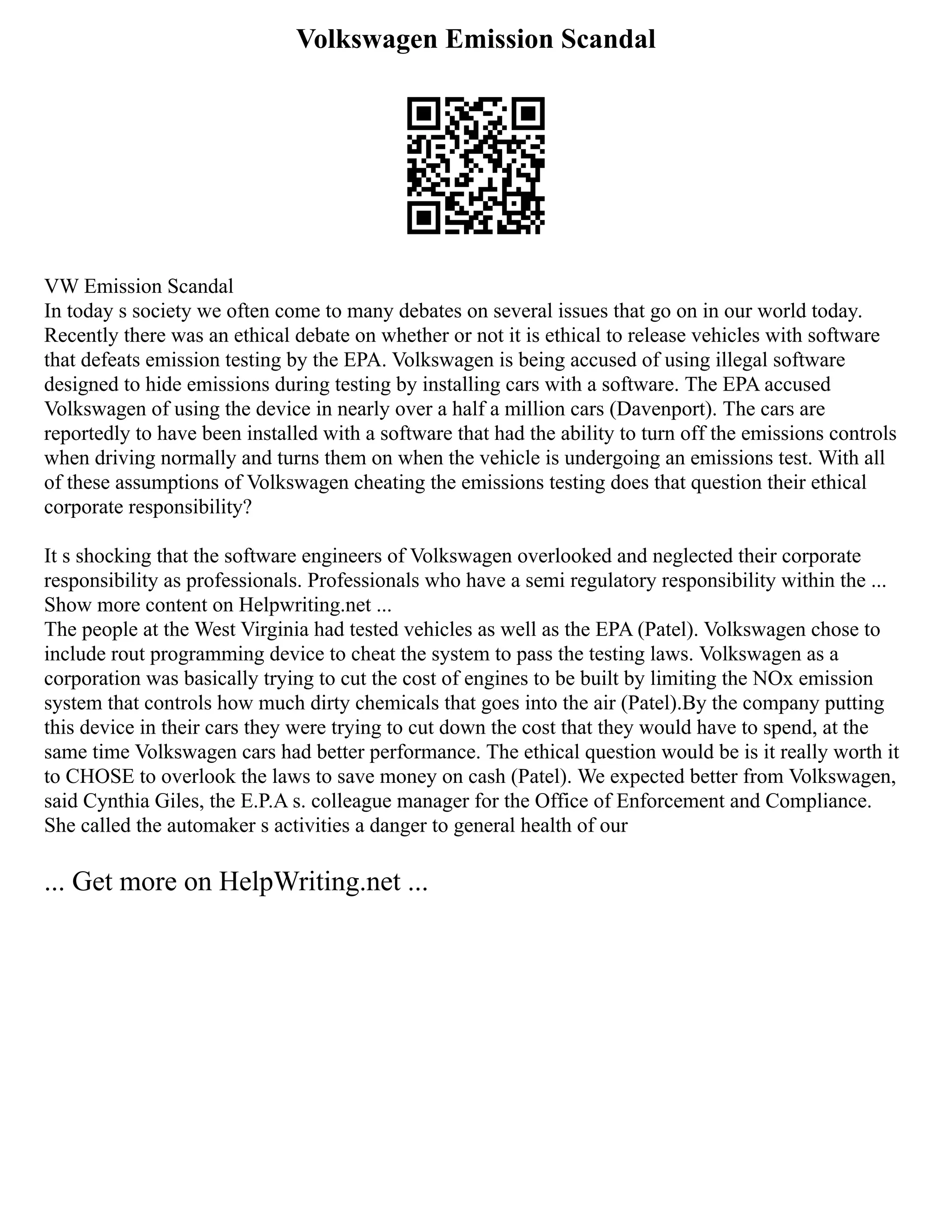 Volkswagen Emission Scandal
VW Emission Scandal
In today s society we often come to many debates on several issues that go on in our world today.
Recently there was an ethical debate on whether or not it is ethical to release vehicles with software
that defeats emission testing by the EPA. Volkswagen is being accused of using illegal software
designed to hide emissions during testing by installing cars with a software. The EPA accused
Volkswagen of using the device in nearly over a half a million cars (Davenport). The cars are
reportedly to have been installed with a software that had the ability to turn off the emissions controls
when driving normally and turns them on when the vehicle is undergoing an emissions test. With all
of these assumptions of Volkswagen cheating the emissions testing does that question their ethical
corporate responsibility?
It s shocking that the software engineers of Volkswagen overlooked and neglected their corporate
responsibility as professionals. Professionals who have a semi regulatory responsibility within the ...
Show more content on Helpwriting.net ...
The people at the West Virginia had tested vehicles as well as the EPA (Patel). Volkswagen chose to
include rout programming device to cheat the system to pass the testing laws. Volkswagen as a
corporation was basically trying to cut the cost of engines to be built by limiting the NOx emission
system that controls how much dirty chemicals that goes into the air (Patel).By the company putting
this device in their cars they were trying to cut down the cost that they would have to spend, at the
same time Volkswagen cars had better performance. The ethical question would be is it really worth it
to CHOSE to overlook the laws to save money on cash (Patel). We expected better from Volkswagen,
said Cynthia Giles, the E.P.A s. colleague manager for the Office of Enforcement and Compliance.
She called the automaker s activities a danger to general health of our
... Get more on HelpWriting.net ...
 