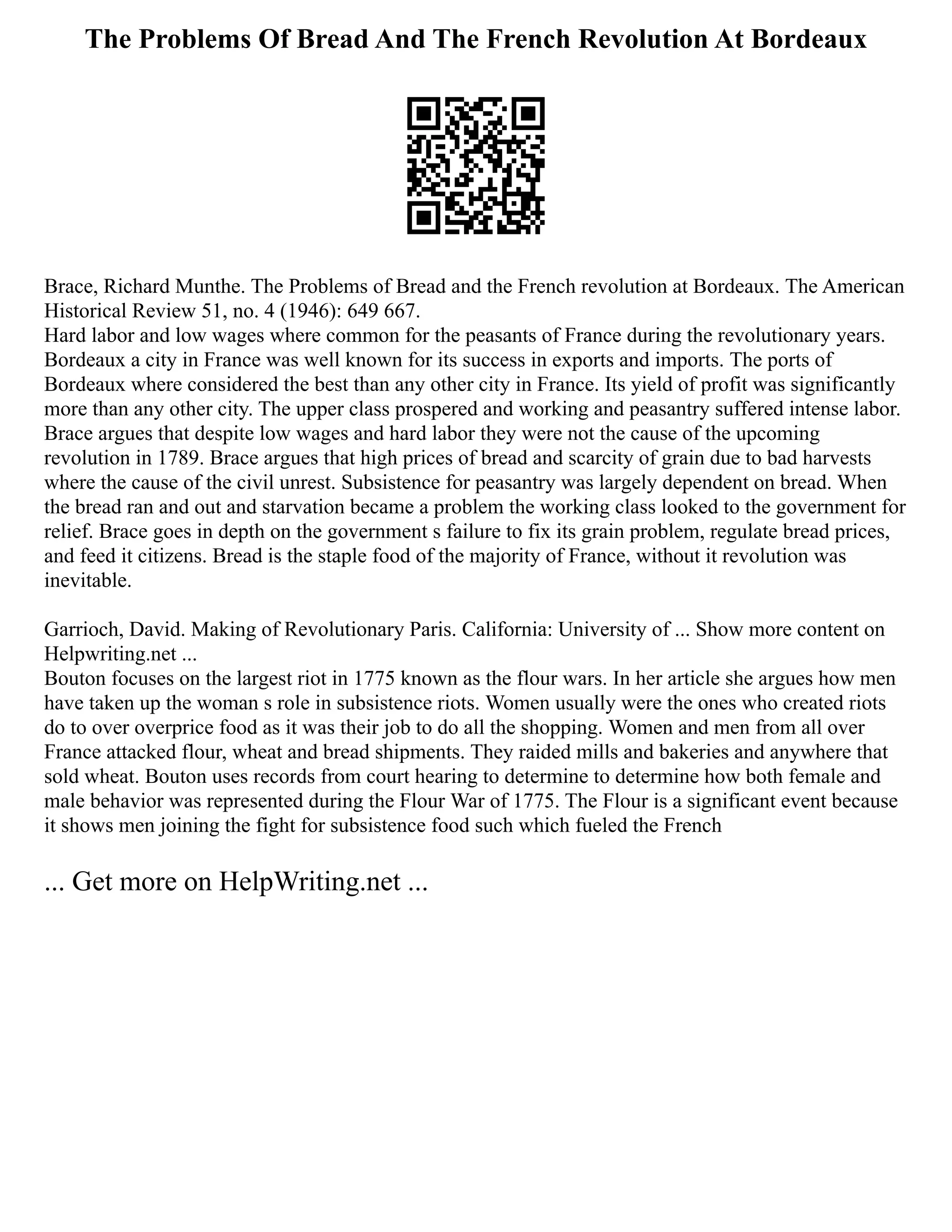 The Problems Of Bread And The French Revolution At Bordeaux
Brace, Richard Munthe. The Problems of Bread and the French revolution at Bordeaux. The American
Historical Review 51, no. 4 (1946): 649 667.
Hard labor and low wages where common for the peasants of France during the revolutionary years.
Bordeaux a city in France was well known for its success in exports and imports. The ports of
Bordeaux where considered the best than any other city in France. Its yield of profit was significantly
more than any other city. The upper class prospered and working and peasantry suffered intense labor.
Brace argues that despite low wages and hard labor they were not the cause of the upcoming
revolution in 1789. Brace argues that high prices of bread and scarcity of grain due to bad harvests
where the cause of the civil unrest. Subsistence for peasantry was largely dependent on bread. When
the bread ran and out and starvation became a problem the working class looked to the government for
relief. Brace goes in depth on the government s failure to fix its grain problem, regulate bread prices,
and feed it citizens. Bread is the staple food of the majority of France, without it revolution was
inevitable.
Garrioch, David. Making of Revolutionary Paris. California: University of ... Show more content on
Helpwriting.net ...
Bouton focuses on the largest riot in 1775 known as the flour wars. In her article she argues how men
have taken up the woman s role in subsistence riots. Women usually were the ones who created riots
do to over overprice food as it was their job to do all the shopping. Women and men from all over
France attacked flour, wheat and bread shipments. They raided mills and bakeries and anywhere that
sold wheat. Bouton uses records from court hearing to determine to determine how both female and
male behavior was represented during the Flour War of 1775. The Flour is a significant event because
it shows men joining the fight for subsistence food such which fueled the French
... Get more on HelpWriting.net ...
 