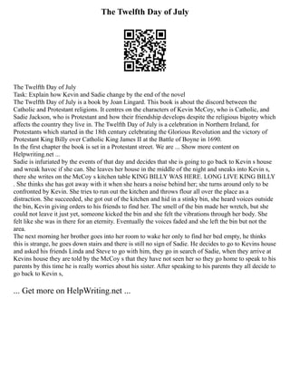 The Twelfth Day of July
The Twelfth Day of July
Task: Explain how Kevin and Sadie change by the end of the novel
The Twelfth Day of July is a book by Joan Lingard. This book is about the discord between the
Catholic and Protestant religions. It centres on the characters of Kevin McCoy, who is Catholic, and
Sadie Jackson, who is Protestant and how their friendship develops despite the religious bigotry which
affects the country they live in. The Twelfth Day of July is a celebration in Northern Ireland, for
Protestants which started in the 18th century celebrating the Glorious Revolution and the victory of
Protestant King Billy over Catholic King James II at the Battle of Boyne in 1690.
In the first chapter the book is set in a Protestant street. We are ... Show more content on
Helpwriting.net ...
Sadie is infuriated by the events of that day and decides that she is going to go back to Kevin s house
and wreak havoc if she can. She leaves her house in the middle of the night and sneaks into Kevin s,
there she writes on the McCoy s kitchen table KING BILLY WAS HERE. LONG LIVE KING BILLY
. She thinks she has got away with it when she hears a noise behind her; she turns around only to be
confronted by Kevin. She tries to run out the kitchen and throws flour all over the place as a
distraction. She succeeded, she got out of the kitchen and hid in a stinky bin, she heard voices outside
the bin, Kevin giving orders to his friends to find her. The smell of the bin made her wretch, but she
could not leave it just yet, someone kicked the bin and she felt the vibrations through her body. She
felt like she was in there for an eternity. Eventually the voices faded and she left the bin but not the
area.
The next morning her brother goes into her room to wake her only to find her bed empty, he thinks
this is strange, he goes down stairs and there is still no sign of Sadie. He decides to go to Kevins house
and asked his friends Linda and Steve to go with him, they go in search of Sadie, when they arrive at
Kevins house they are told by the McCoy s that they have not seen her so they go home to speak to his
parents by this time he is really worries about his sister. After speaking to his parents they all decide to
go back to Kevin s,
... Get more on HelpWriting.net ...
 
