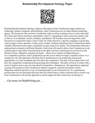 Relationship Development Strategy Paper
Relationship Development Strategy Audience Description Genx7 productions target markets are
technology, fashion, nonprofit, and healthcare. Genx7 productions are an urban lifestyle marketing
agency. The businesses that use Genx7 production seeks are those wanting to have a voice and reach
the Latino and African American communities. Genx7 is expanding to cities across the country such
as Denver, Ft.Lauderdale, Austin, Charlotte, and Detroit. The business size can range from small
businesses to corporation clients. Genx7 looks for clients that have a specific campaign or group they
want to target to show specifics of what can be created. Audience Intentions Genx7 productions obtain
valuable information from urban communities to pass along to its clients. The information collected is
analyzed and evaluated on different lifestyles. Each client will need to allow Genx7 productions to do
a detail analysis and collect research based on the daily activities communities are involved in and
lifestyle choices. Magazine and print ad clients ... Show more content on Helpwriting.net ...
As a competitive persona, Genx7 productions use this role to attract its larger, corporate clients. As a
competitive role, this approach will allow Genx7 productions to use technicality and special
opportunities to create something that will shock the competition. The plan will be unique and it will
have the competition wondering and questioning their techniques. This plan will have to create with a
sense of urgency due to stay one step ahead of competitors. Spontaneous. The spontaneous approach
is going to be geared to Genx7 productions fashion, magazine, and print ad industry clients.
Magazines and print ads have a way of reaching people on an emotional level. As a spontaneous
persona these too are fast paced decisions that are created when a clients customer feels a certain way.
Genx7 productions will use this approach to create images for their clients base on buying on
... Get more on HelpWriting.net ...
 