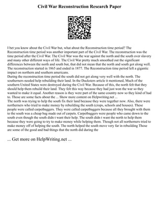 Civil War Reconstruction Research Paper
I bet you know about the Civil War but, what about the Reconstruction time period? The
Reconstruction time period was another important part of the Civil War. The reconstruction was the
time period after the Civil War. The Civil War was the war against the north and the south over slavery
and many other different ways of life. The Civil War pretty much smoothed out the significant
differences between the north and south but, that did not mean that the north and south got along well.
The reconstruction started in 1865 and ended in 1877. The Reconstruction time period left a gigantic
impact on northern and southern americans.
During the reconstruction time period the south did not get along very well with the north. The
southerners needed help rebuilding their land. In the Ducksters article it mentioned, Much of the
southern United States were destroyed during the Civil War. Because of this, the north felt that they
should help them rebuild their land. They felt this way because they had just won the war so they
wanted to make it equal. Another reason is they were part of the same country now so they kind of had
to. Those are some facts about the ... Show more content on Helpwriting.net ...
The north was trying to help the south fix their land because they were together now. Also, there were
northerners who tried to make money by rebuilding the south (crops, schools and houses). These
people were called carpetbaggers. They were called carpetbaggers because all they brought with them
to the south was a cheap bag made out of carpets. Carpetbaggers were people who came down to the
south even though the south didn t want their help. The south didn t want the north to help them
because they were going to try to make money while helping them. Though not all northerners tried to
make money off of helping the south. The north helped the south move very far in rebuilding Those
are some of the good and bad things that the north did during the
... Get more on HelpWriting.net ...
 