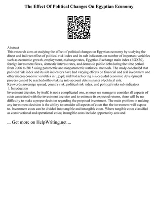 The Effect Of Political Changes On Egyptian Economy
Abstract
This research aims at studying the effect of political changes on Egyptian economy by studying the
direct and indirect effect of political risk index and its sub indicators on number of important variables
such as economic growth, employment, exchange rates, Egyptian Exchange main index (EGX30),
foreign investment flows, domestic interest rates, and domestic public debt during the time period
from 2006 to 2015 using parametric and nonparametric statistical methods. The study concluded that
political risk index and its sub indicators have had varying effects on financial and real investment and
other macroeconomic variables in Egypt; and that achieving a successful economic development
process cannot be reachedwithouttaking into account determinants ofpolitical risk.
Keywords:sovereign spread, country risk, political risk index, and political risks sub indicators
1. Introduction
Investment decision, by itself, is not a complicated one, as once we manage to consider all aspects of
costs associated with the investment decision and to estimate its expected returns, there will be no
difficulty to make a proper decision regarding the proposed investment. The main problem in making
any investment decision is the ability to consider all aspects of costs that the investment will expose
to. Investment costs can be divided into tangible and intangible costs. Where tangible costs classified
as constructional and operational costs; intangible costs include opportunity cost and
... Get more on HelpWriting.net ...
 