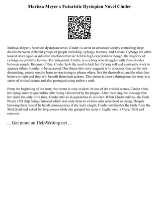 Marissa Meyer s Futuristic Dystopian Novel Cinder
Marissa Meyer s futuristic dystopian novel, Cinder, is set in an advanced society containing large
divides between different groups of people including; cyborgs, humans, and Lunars. Cyborgs are often
looked down upon as inhuman machines that are held to high expectations though, the majority of
cyborgs are partially human. The antagonist, Cinder, is a cyborg who struggles with these divides
between people. Because of this, Cinder feels the need to hide her Cyborg self and constantly work to
appease others in order to be accepted. One theme this story suggests is In a society that can be very
demanding, people need to learn to stop trying to please others, live for themselves, and do what they
believe is right and they will benefit from their actions. This theme is shown throughout the story in a
series of critical scenes and also portrayed using author s craft.
From the beginning of the story, the theme is very evident. In one of the critical scenes, Cinder visits
her dying sister in quarantine after being victimized by the plague. After receiving the message that
her sister has only little time, Cinder arrives in quarantine to visit her. When Cinder arrives, she finds
Peony s ID chip being removed which was only done to victims who were dead or dying. Despite
knowing there would be harsh consequences if she were caught, Cinder confiscates the knife from the
Med droid and asked for forgiveness while she grasped her sister s fragile wrist, (Meyer 263) and
removes
... Get more on HelpWriting.net ...
 