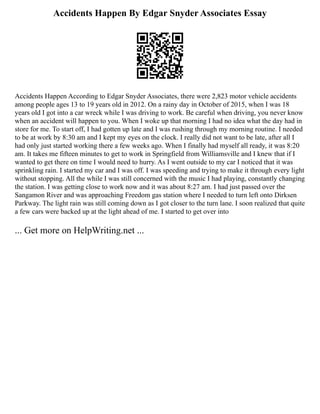 Accidents Happen By Edgar Snyder Associates Essay
Accidents Happen According to Edgar Snyder Associates, there were 2,823 motor vehicle accidents
among people ages 13 to 19 years old in 2012. On a rainy day in October of 2015, when I was 18
years old I got into a car wreck while I was driving to work. Be careful when driving, you never know
when an accident will happen to you. When I woke up that morning I had no idea what the day had in
store for me. To start off, I had gotten up late and I was rushing through my morning routine. I needed
to be at work by 8:30 am and I kept my eyes on the clock. I really did not want to be late, after all I
had only just started working there a few weeks ago. When I finally had myself all ready, it was 8:20
am. It takes me fifteen minutes to get to work in Springfield from Williamsville and I knew that if I
wanted to get there on time I would need to hurry. As I went outside to my car I noticed that it was
sprinkling rain. I started my car and I was off. I was speeding and trying to make it through every light
without stopping. All the while I was still concerned with the music I had playing, constantly changing
the station. I was getting close to work now and it was about 8:27 am. I had just passed over the
Sangamon River and was approaching Freedom gas station where I needed to turn left onto Dirksen
Parkway. The light rain was still coming down as I got closer to the turn lane. I soon realized that quite
a few cars were backed up at the light ahead of me. I started to get over into
... Get more on HelpWriting.net ...
 
