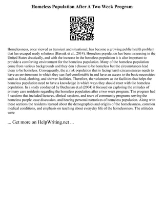 Homeless Population After A Two Week Program
Homelessness, once viewed as transient and situational, has become a growing public health problem
that has escaped ready solutions (Bassuk et al., 2014). Homeless population has been increasing in the
United States drastically, and with the increase in the homeless population it is also important to
provide a comforting environment for the homeless population. Many of the homeless population
come from various backgrounds and they don t choose to be homeless but the circumstances lead
them to be homeless. Consequently, the at risk population that is facing harsh circumstances needs to
have an environment in which they can feel comfortable in and have an access to the basic necessities
such as food, clothing, and shower facilities. Therefore, the volunteers at the facilities that helps the
homeless population need to have a knowledge in which ways they should react with the homeless
population. In a study conducted by Buchanan et.al (2004) it focused on exploring the attitudes of
primary care residents regarding the homeless population after a two week program. The program had
4 sections that included lectures, clinical sessions, and tours of community programs serving the
homeless people, case discussion, and hearing personal narratives of homeless population. Along with
these sections the residents learned about the demographics and origins of the homelessness, common
medical conditions, and emphasis on teaching about everyday life of the homelessness. The attitudes
were
... Get more on HelpWriting.net ...
 