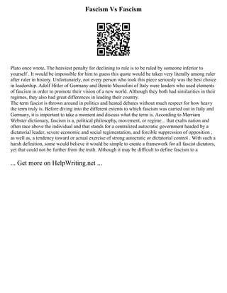 Fascism Vs Fascism
Plato once wrote, The heaviest penalty for declining to rule is to be ruled by someone inferior to
yourself . It would be impossible for him to guess this quote would be taken very literally among ruler
after ruler in history. Unfortunately, not every person who took this piece seriously was the best choice
in leadership. Adolf Hitler of Germany and Benito Mussolini of Italy were leaders who used elements
of fascism in order to promote their vision of a new world. Although they both had similarities in their
regimes, they also had great differences in leading their country.
The term fascist is thrown around in politics and heated debates without much respect for how heavy
the term truly is. Before diving into the different extents to which fascism was carried out in Italy and
Germany, it is important to take a moment and discuss what the term is. According to Merriam
Webster dictionary, fascism is a, political philosophy, movement, or regime... that exalts nation and
often race above the individual and that stands for a centralized autocratic government headed by a
dictatorial leader, severe economic and social regimentation, and forcible suppression of opposition ,
as well as, a tendency toward or actual exercise of strong autocratic or dictatorial control . With such a
harsh definition, some would believe it would be simple to create a framework for all fascist dictators,
yet that could not be further from the truth. Although it may be difficult to define fascism to a
... Get more on HelpWriting.net ...
 
