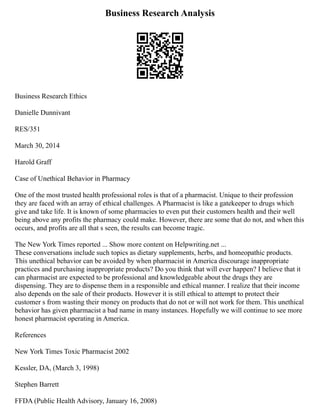Business Research Analysis
Business Research Ethics
Danielle Dunnivant
RES/351
March 30, 2014
Harold Graff
Case of Unethical Behavior in Pharmacy
One of the most trusted health professional roles is that of a pharmacist. Unique to their profession
they are faced with an array of ethical challenges. A Pharmacist is like a gatekeeper to drugs which
give and take life. It is known of some pharmacies to even put their customers health and their well
being above any profits the pharmacy could make. However, there are some that do not, and when this
occurs, and profits are all that s seen, the results can become tragic.
The New York Times reported ... Show more content on Helpwriting.net ...
These conversations include such topics as dietary supplements, herbs, and homeopathic products.
This unethical behavior can be avoided by when pharmacist in America discourage inappropriate
practices and purchasing inappropriate products? Do you think that will ever happen? I believe that it
can pharmacist are expected to be professional and knowledgeable about the drugs they are
dispensing. They are to dispense them in a responsible and ethical manner. I realize that their income
also depends on the sale of their products. However it is still ethical to attempt to protect their
customer s from wasting their money on products that do not or will not work for them. This unethical
behavior has given pharmacist a bad name in many instances. Hopefully we will continue to see more
honest pharmacist operating in America.
References
New York Times Toxic Pharmacist 2002
Kessler, DA, (March 3, 1998)
Stephen Barrett
FFDA (Public Health Advisory, January 16, 2008)
 