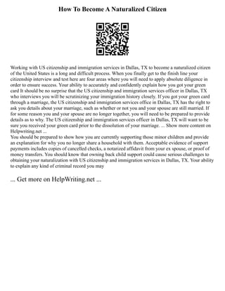 How To Become A Naturalized Citizen
Working with US citizenship and immigration services in Dallas, TX to become a naturalized citizen
of the United States is a long and difficult process. When you finally get to the finish line your
citizenship interview and test here are four areas where you will need to apply absolute diligence in
order to ensure success. Your ability to accurately and confidently explain how you got your green
card It should be no surprise that the US citizenship and immigration services officer in Dallas, TX
who interviews you will be scrutinizing your immigration history closely. If you got your green card
through a marriage, the US citizenship and immigration services office in Dallas, TX has the right to
ask you details about your marriage, such as whether or not you and your spouse are still married. If
for some reason you and your spouse are no longer together, you will need to be prepared to provide
details as to why. The US citizenship and immigration services officer in Dallas, TX will want to be
sure you received your green card prior to the dissolution of your marriage. ... Show more content on
Helpwriting.net ...
You should be prepared to show how you are currently supporting those minor children and provide
an explanation for why you no longer share a household with them. Acceptable evidence of support
payments includes copies of cancelled checks, a notarized affidavit from your ex spouse, or proof of
money transfers. You should know that owning back child support could cause serious challenges to
obtaining your naturalization with US citizenship and immigration services in Dallas, TX. Your ability
to explain any kind of criminal record you may
... Get more on HelpWriting.net ...
 