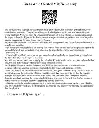 How To Write A Medical Malpractice Essay
You have gone to a licensed physical therapist for rehabilitation, but instead of getting better, your
condition has worsened. You get yourself medically checked and realize that you have undergone
wrong treatment. Now, you must be wondering if you can file a case of medical malpractice against
the physical therapist. If you are in doubt, you can always consult an experienced and knowledgeable
medical malpractice Personal Injury Lawyer Aurora.
As you will be explained, various state definitions will always consider a licensed physical therapist as
a health care provider.
Even though you may feel elated on hearing that you can file a case of medical malpractice against the
physical therapist, you should not. This is because the main battle ... Show more content on
Helpwriting.net ...
He/she should be able to state what the proper and standard medical care should have been and how
the defendant physical therapist lacked in it.
You will also have to prove that not only the defendant PT deficient in his/her services and standard of
care, but also that you received injuries because of his/her actions.
Finally you will have to explain the extent and depth of your injuries and how those injuries
negatively affected your life in terms of medical bills, lost wages and impaired lifestyle.
But before you file the medical malpractice case in the court, your Personal Injury Lawyer Aurora will
have to determine the culpability of the physical therapist. You must never forget that the physical
therapist usually work as a team with the other health care providers. Also though the physical
therapist usually determines the course of rehabilitation treatment, he/she will base his/her treatment
on the medical assessments made by the primary treating physician.
If there is error in the initial assessment itself or in the recommendation made by the primary health
care provider, then you should file the medical malpractice case against your primary physician rather
than the physical
... Get more on HelpWriting.net ...
 