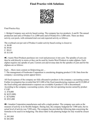 Final Practice with Solutions
Final Practice Key
1. Bridget Company uses activity based costing. The company has two products: A and B. The annual
production and sales of Product A is 2,000 units and of Product B is 3,000 units. There are three
activity cost pools, with estimated total cost and expected activity as follows:
The overhead cost per unit of Product A under activity based costing is closest to:
A. $6.00
B. $9.60
C. $8.63
D. $13.80
2. Austin Wool Products purchases raw wool and processes it into yarn. The spindles of yarn can
then be sold directly to stores or they can be used by Austin Wool Products to make afghans. Each
afghan requires one spindle of yarn. Current cost and revenue data for the spindles of yarn and for the
afghans are as follows:
Each ... Show more content on Helpwriting.net ...
7. The management of Freshwater Corporation is considering dropping product C11B. Data from the
company s accounting system appear below:
All fixed expenses of the company are fully allocated to products in the company s accounting system.
Further investigation has revealed that $211,000 of the fixed manufacturing expenses and $122,000 of
the fixed selling and administrative expenses are avoidable if product C11B is discontinued.
According to the company s accounting system, what is the net operating income earned by product
C11B?
A. $74,000
B. $(521,000)
C. $(74,000)
D. $521,000
8. Amadon Corporation manufactures and sells a single product. The company uses units as the
measure of activity in its flexible budgets. During July, the company budgeted for 7,900 units, but its
actual level of activity was 7,920 units. The company has provided the following data concerning the
formulas to be used in its budgeting: The direct labor in the planning budget for July would be closest
to:
A. $41,868
B. $41,080
 