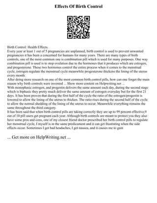 Effects Of Birth Control
Birth Control: Health Effects.
Every year at least 1 out of 5 pregnancies are unplanned, birth control is used to prevent unwanted
pregnancies it has been a concerned for humans for many years. There are many types of birth
controls, one of the most common one is combination pill which is used for many purposes. One way
combination pill is used is to stop ovulation due to the hormones that it produces which are estrogen,
and progesterone. These two hormones control the entire process when it comes to the menstrual
cycle, estrogen regulate the menstrual cycle meanwhile progesterone thickens the lining of the uterus
every month.
After doing more research on one of the most common birth control pills, how can one forget the main
reason why birth controls were invented ... Show more content on Helpwriting.net ...
With monophasic estrogen, and progestin delivers the same amount each day, during the second stage
which is biphasic they pretty much deliver the same amount of estrogen everyday but for the first 21
days. It has been proven that during the first half of the cycle the ratio of the estrogen/progestin is
lowered to allow the lining of the uterus to thicken. The ratio rises during the second half of the cycle
to allow the normal shedding of the lining of the uterus to occur. Meanwhile everything remains the
same throughout the third category.
It has been said that when birth control pills are taking correctly they are up to 99 percent effective,9
out of 10 pill users get pregnant each year. Although birth controls are meant to protect you they also
have some pros and cons, one of my closest friend doctor prescribed her birth control pills to regulate
her menstrual cycle, I myself is in the same predicament and it can get frustrating when the side
effects occur. Sometimes I get bad headaches, I get nausea, and it causes me to gain
... Get more on HelpWriting.net ...
 