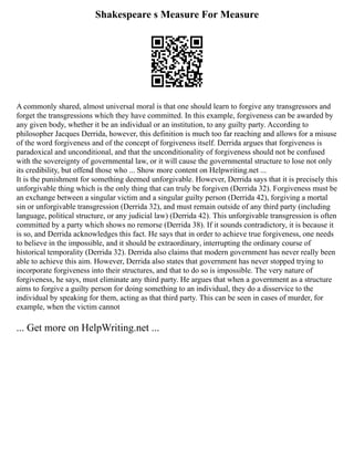 Shakespeare s Measure For Measure
A commonly shared, almost universal moral is that one should learn to forgive any transgressors and
forget the transgressions which they have committed. In this example, forgiveness can be awarded by
any given body, whether it be an individual or an institution, to any guilty party. According to
philosopher Jacques Derrida, however, this definition is much too far reaching and allows for a misuse
of the word forgiveness and of the concept of forgiveness itself. Derrida argues that forgiveness is
paradoxical and unconditional, and that the unconditionality of forgiveness should not be confused
with the sovereignty of governmental law, or it will cause the governmental structure to lose not only
its credibility, but offend those who ... Show more content on Helpwriting.net ...
It is the punishment for something deemed unforgivable. However, Derrida says that it is precisely this
unforgivable thing which is the only thing that can truly be forgiven (Derrida 32). Forgiveness must be
an exchange between a singular victim and a singular guilty person (Derrida 42), forgiving a mortal
sin or unforgivable transgression (Derrida 32), and must remain outside of any third party (including
language, political structure, or any judicial law) (Derrida 42). This unforgivable transgression is often
committed by a party which shows no remorse (Derrida 38). If it sounds contradictory, it is because it
is so, and Derrida acknowledges this fact. He says that in order to achieve true forgiveness, one needs
to believe in the impossible, and it should be extraordinary, interrupting the ordinary course of
historical temporality (Derrida 32). Derrida also claims that modern government has never really been
able to achieve this aim. However, Derrida also states that government has never stopped trying to
incorporate forgiveness into their structures, and that to do so is impossible. The very nature of
forgiveness, he says, must eliminate any third party. He argues that when a government as a structure
aims to forgive a guilty person for doing something to an individual, they do a disservice to the
individual by speaking for them, acting as that third party. This can be seen in cases of murder, for
example, when the victim cannot
... Get more on HelpWriting.net ...
 