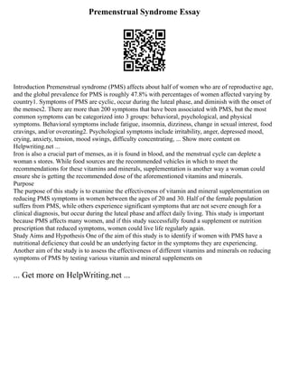 Premenstrual Syndrome Essay
Introduction Premenstrual syndrome (PMS) affects about half of women who are of reproductive age,
and the global prevalence for PMS is roughly 47.8% with percentages of women affected varying by
country1. Symptoms of PMS are cyclic, occur during the luteal phase, and diminish with the onset of
the menses2. There are more than 200 symptoms that have been associated with PMS, but the most
common symptoms can be categorized into 3 groups: behavioral, psychological, and physical
symptoms. Behavioral symptoms include fatigue, insomnia, dizziness, change in sexual interest, food
cravings, and/or overeating2. Psychological symptoms include irritability, anger, depressed mood,
crying, anxiety, tension, mood swings, difficulty concentrating, ... Show more content on
Helpwriting.net ...
Iron is also a crucial part of menses, as it is found in blood, and the menstrual cycle can deplete a
woman s stores. While food sources are the recommended vehicles in which to meet the
recommendations for these vitamins and minerals, supplementation is another way a woman could
ensure she is getting the recommended dose of the aforementioned vitamins and minerals.
Purpose
The purpose of this study is to examine the effectiveness of vitamin and mineral supplementation on
reducing PMS symptoms in women between the ages of 20 and 30. Half of the female population
suffers from PMS, while others experience significant symptoms that are not severe enough for a
clinical diagnosis, but occur during the luteal phase and affect daily living. This study is important
because PMS affects many women, and if this study successfully found a supplement or nutrition
prescription that reduced symptoms, women could live life regularly again.
Study Aims and Hypothesis One of the aim of this study is to identify if women with PMS have a
nutritional deficiency that could be an underlying factor in the symptoms they are experiencing.
Another aim of the study is to assess the effectiveness of different vitamins and minerals on reducing
symptoms of PMS by testing various vitamin and mineral supplements on
... Get more on HelpWriting.net ...
 