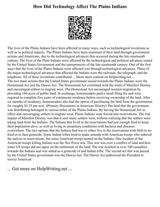 How Did Technology Affect The Plains Indians
The lives of the Plains Indians have been affected in many ways, such as technological inventions as
well as in political aspects. The Plains Indians have been scammed of their land through government
actions and Americans, due to the technological advances that occurred during the late nineteenth
century. The lives of the Plain Indians were affected by the technological and political advances issued
by the United States Government and the entrepreneurs of the late nineteenth century. One of the first
ways that the lives of the Plains Indians were affected was through technological advances. Three of
the major technological advances that affected the Indians were the railroads, the telegraph, and the
telephone. All of these inventions contributed ... Show more content on Helpwriting.net ...
The two main actions that the United States government issued towards the Plains Indians were the
Homestead Act and the Dawes Act. The Homestead Act correlated with the trend of Manifest Destiny
and encouraged settlers to migrate west. The Homestead Act encouraged western migration by
providing 160 acres of public land. In exchange, homesteaders paid a small filing fee and were
required to complete five years of continuous residence before receiving ownership of the land. After
six months of residency, homesteaders also had the option of purchasing the land from the government
for roughly $1.25 per acre. (Primary Documents in American History) The land that the government
was distributing belonged to various tribes of the Plains Indians. By having the Homestead Act in
effect and encouraging settlers to migrate west, Plains Indians were forced into reservations. The real
impact of Manifest Destiny was that it sent many settlers west, without realizing that the settlers were
taking land from the Indians. The Indians that lived in the reservations had just enough food to keep
their population alive, as well as living in unsanitary conditions with bacteria and diseases
everywhere. The two options that the Indians had was to either live in the reservations with little to no
food or to face genocide. Some Indian tribes tried to make amends with American troops who ushered
the natives to reservations, but some American troops turned on the Indians. One incident of the
American troops killing Indians was the Nez Perce war. This war was over a conflict of land and how
some US troops did not agree on the settlement of the land. The war resulted in over 100 casualties
towards the Indians and was stated as a genocide of and Indian tribe. The second act that was passed
by the United States government was the Dawes Act. The Dawes Act authorized the President to
survey American
... Get more on HelpWriting.net ...
 