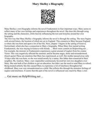 Mary Shelley s Biography
Mary Shelley s own biography informs the novel Frankenstein in four important ways. Mary seems to
reflect many of her own feelings and experiences throughout the novel. She does this through using
the setting and the characters, while heavily influencing the text and storyline around her own
biography.
The first way that Mary Shelley s biography informs the novel is through the setting. The story begins
with several letters, the location of which are set in England. This connects to Mary because England
is where she was born and spent a lot of her life. Next, chapter 1 begins in the setting of Geneva,
Switzerland, which also has a connection to Mary s biography. When Mary first started writing
Frankenstein, she was staying in Geneva with friends. ... Show more content on Helpwriting.net ...
For example, the monster in Frankenstein experiences a great amount of neglect from his creator
Victor. This very negatively affected the monster, and he became angry, alone and misunderstood.
(Insert quote) These are emotions that Mary has experienced, as well. Her mother passed away only
10 days after she was born, so she was raised mostly by a nanny. Her father then remarried to their
neighbor, Ms. Godwin. Mary s new stepmother continuously favored her own two daughters over
Mary. She sent both of her children to get an education, but didn t see the need to send Mary to school.
Being treated unfairly like this caused Mary to experience a lot of loneliness throughout her
childhood. Mary was very misunderstood as a child. She reflects this through the monsters feelings of
neglect and loneliness. It seems that this part of the novel is influenced very much by Mary s own
... Get more on HelpWriting.net ...
 