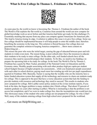 What Is Free College In Thomas L. Friedman s The World Is...
As years pass by, the world we know is becoming flat. Thomas L. Friedman the author of the book
The World is Flat explains the flat world as, Countries from around the world can now compete for
global knowledge work as never before and that America had better get ready for this challenge (7).
Essentially meaning that anyone from any place can compete against Americans for American jobs.
This lead to America losing its edge. A solution to address this issue is to give free college. Some say
free college should be implemented because it will help people to enter the middle class; therefore
benefiting the economy in the long run. This solution is flawed because free college does not
guarantee the complete solution to keeping America competitive ... Show more content on
Helpwriting.net ...
This misses the poor who were the initial target, causing the gap of educated between poor and rich
students to widen even more. The reason being, is poor schools don t have the resources to educate
their students to be ready to enter college. On the other side, well funded schools have all the
resources they need to successful prepare their students. To fix this, we need to rise funding s to
prepare the upcoming kids to be ready for college. In the book The World Is Flat by Thomas L.
Friedman has a quote by Marc Tucker, president of the National Center on Educations and the
Economy states, Wealthy people associating with each other produce high per capita per student
school budgets because of higher property tax assessments... while you found poor people associated
with each other in school districts, paying much more but winding up with low per pupil expenditures
(quoted in Friedman 360). Basically, Tucker is saying that the wealthy who are the minority have a
better funded education system that supply all the technology and resource to churn out students ready
for college. This is opposed to the poor that have a worse education system that lack the funding to
provide students with resources and technology they need to succeed. This results in students who
aren t prepared for college. Bob Luebke senior policy analyst at the civitas institute reports, If you
look at the data, the bigger problem is many students don t finish college. That about 55 percent of
students graduate six years after starting (Luebke). What he is insinuating is that the problem is not
access but completion, and if we were to make college free, then the incompletion rate would just rise.
This showcases many of the student who enter college are not prepared for college. So why is that?
Well, many of the students entering college from high school aren t prepared for the workload.
... Get more on HelpWriting.net ...
 
