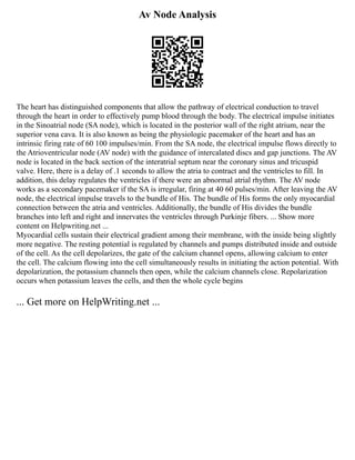 Av Node Analysis
The heart has distinguished components that allow the pathway of electrical conduction to travel
through the heart in order to effectively pump blood through the body. The electrical impulse initiates
in the Sinoatrial node (SA node), which is located in the posterior wall of the right atrium, near the
superior vena cava. It is also known as being the physiologic pacemaker of the heart and has an
intrinsic firing rate of 60 100 impulses/min. From the SA node, the electrical impulse flows directly to
the Atrioventricular node (AV node) with the guidance of intercalated discs and gap junctions. The AV
node is located in the back section of the interatrial septum near the coronary sinus and tricuspid
valve. Here, there is a delay of .1 seconds to allow the atria to contract and the ventricles to fill. In
addition, this delay regulates the ventricles if there were an abnormal atrial rhythm. The AV node
works as a secondary pacemaker if the SA is irregular, firing at 40 60 pulses/min. After leaving the AV
node, the electrical impulse travels to the bundle of His. The bundle of His forms the only myocardial
connection between the atria and ventricles. Additionally, the bundle of His divides the bundle
branches into left and right and innervates the ventricles through Purkinje fibers. ... Show more
content on Helpwriting.net ...
Myocardial cells sustain their electrical gradient among their membrane, with the inside being slightly
more negative. The resting potential is regulated by channels and pumps distributed inside and outside
of the cell. As the cell depolarizes, the gate of the calcium channel opens, allowing calcium to enter
the cell. The calcium flowing into the cell simultaneously results in initiating the action potential. With
depolarization, the potassium channels then open, while the calcium channels close. Repolarization
occurs when potassium leaves the cells, and then the whole cycle begins
... Get more on HelpWriting.net ...
 
