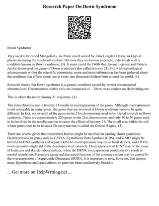 Research Paper On Down Syndrome
Down Syndrome
They used to be called Mongoloids, an ethnic insult coined by John Langdon Down, an English
physician during the nineteenth century. But now they are known as people, individuals with a
condition known as Down syndrome. (3). It wasn t until the 1960s that Jerome Lejeune and Patricia
Jacobs discovered the cause of Down syndrome (also called trisomy 21). But with technological
advancements within the scientific community, more and more information has been gathered about
the condition that affects about one in every one thousand children born around the world. (4).
Research shows that Down syndrome is a genetic condition caused by certain chromosomal
abnormalities. Chromosomes within cells are composed of ... Show more content on Helpwriting.net
...
This is where the name trisomy 21 originates. (5).
The extra chromosome in trisomy 21 results in overexpression of the genes. Although overexpression
is not noticeable in many genes, the genes that are involved in Down syndrome seem to be quite
different. In fact, not even all of the genes in the 21st chromosome need to be tripled to result in Down
syndrome. There are approximately 250 genes in the 21st chromosome, and only 20 to 50 genes need
to be involved in the nondisjunction to cause the effects of trisomy 21. The small area within the cell
where genes need to be to cause Down syndrome is called the Critical Region. (3).
There are several genes that researchers believe might be involved in causing Down syndrome.
Overexpression in genes such as CAF1A, Cystathione Beta Synthase (CBS), and GART might be
harmful to DNA synthesis and repair. COL6A1 overexpression may cause heart defects, and CRYA1
overexpression might aid in the development of cataracts. Overexpression of ETS2 may be the cause
of leukemia and skeletal abnormalities, while the DRYK overexpression could possibly result in
mental retardation. Premature aging and decreased function of the immune system may be caused by
the overexpression of Superoxide Dismutase (SOD1). It is important to note, however, that despite
many hypotheses and speculations, no gene has been conclusively linked to
... Get more on HelpWriting.net ...
 