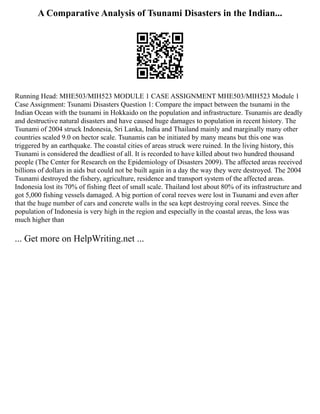 A Comparative Analysis of Tsunami Disasters in the Indian...
Running Head: MHE503/MIH523 MODULE 1 CASE ASSIGNMENT MHE503/MIH523 Module 1
Case Assignment: Tsunami Disasters Question 1: Compare the impact between the tsunami in the
Indian Ocean with the tsunami in Hokkaido on the population and infrastructure. Tsunamis are deadly
and destructive natural disasters and have caused huge damages to population in recent history. The
Tsunami of 2004 struck Indonesia, Sri Lanka, India and Thailand mainly and marginally many other
countries scaled 9.0 on hector scale. Tsunamis can be initiated by many means but this one was
triggered by an earthquake. The coastal cities of areas struck were ruined. In the living history, this
Tsunami is considered the deadliest of all. It is recorded to have killed about two hundred thousand
people (The Center for Research on the Epidemiology of Disasters 2009). The affected areas received
billions of dollars in aids but could not be built again in a day the way they were destroyed. The 2004
Tsunami destroyed the fishery, agriculture, residence and transport system of the affected areas.
Indonesia lost its 70% of fishing fleet of small scale. Thailand lost about 80% of its infrastructure and
got 5,000 fishing vessels damaged. A big portion of coral reeves were lost in Tsunami and even after
that the huge number of cars and concrete walls in the sea kept destroying coral reeves. Since the
population of Indonesia is very high in the region and especially in the coastal areas, the loss was
much higher than
... Get more on HelpWriting.net ...
 