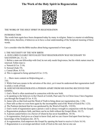 The Work of the Holy Spirit in Regeneration
THE WORK OF THE HOLY SPIRIT IN REGENERATION
INTRODUCTION
The words born again have been cheapened today by many in religion. Satan is a master at redefining
Bible terms; therefore, it behooves us to have a clear understanding of the Scriptural meaning of these
words.
Let s consider what the Bible teaches about being regenerated or born again.
I. THE NECESSITY OF THE NEW BIRTH
A. OUR LORD CLEARLY REVEALED THAT REGENERATION WAS NECESSARY TO
SALVATION (Jn. 3:3, 5).
1. Before a man can fellowship with God, he not only needs forgiveness, but his whole nature must be
renewed. Fallen man is:
a. Natural (I Cor. 2:14).
b. Sensual (Jude 19).
c. Carnal (Rom. 8:5 8).
d. This is opposed to being spiritual (I Cor. 2:15).
2. ... Show more content on Helpwriting.net ...
3:8).
3. While God uses means in the salvation of the elect, yet it must be understood that regeneration itself
is solely a work of God.
B. GOD NEVER REGENERATES A PERSON APART FROM HIS HAVING RECEIVED THE
GOSPEL.
1. God s Word is often mentioned in connection with the new birth.
a. In speaking to the believers in the Church at Corinth, Paul said, For in Christ Jesus I have begotten
you through the Gospel (I Cor. 4:15).
b. James tells us that God used the Word of Truth to bring about our regeneration (Jas. 1:18).
c. Peter tells us that we were born again by the incorruptible seed of the Word of God (I Pet. 1:23).
d. The Psalmest declared that he was quickened by the Word of God (Ps. 119:93).
2. God s work of regeneration upon a person s soul is always wrought in conjunction with the Gospel.
a. Regeneration produces faith, and there can be no faith without the Gospel (Rom. 10:17).
b. A person cannot believe in a Savior of whom he has never heard(Rom. 10:14).
c. In regeneration, God gives us a heart to know God, and we can t know God apart from having a
knowledge of the Scriptures (Jer. 24:7).
d. In regeneration, God empowers the Gospel by opening the heart to receive it (Acts 16:14).
3. Regeneration is a sovereign and direct work of God on the soul, but no one can
 
