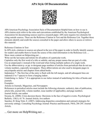 APA Style Of Documentation
APAAmerican Psychology Association Style of Documentation Helpful hints on how to use it.
APA citation style refers to the rules and conventions established by the American Psychological
Association for documenting sources used in a research paper. APA style requires two elements for
citing outside sources. These are the Reference Citation in Text and the Reference List. Together these
elements identify and credit the sources consulted in the paper and allow others to access or retrieve
this material.
Reference Citations in Text
In APA style, citations to sources are placed in the text of the paper in order to briefly identify sources
for readers and enable them to locate the source of the cited information in the Reference List. ...
Show more content on Helpwriting.net ...
Write out the last name and initials for all authors of a particular work.
Capitalize only the first word of a title or subtitle, and any proper names that are part of a title.
Use an ampersand ( ) instead of the word and when listing multiple authors of a single work.
Use the abbreviation p. or pp. to designate page numbers of articles from periodicals that do not use
volume numbers, especially newspapers. These abbreviations are also used to designate pages in
encyclopedia articles and chapters from edited books.
Indentation *: The first line of the entry is flush with the left margin, and all subsequent lines are
indented (5 to 7 spaces) to form a hanging indent .
Underlining vs. Italics *: It is appropriate to use italics instead of underlining for titles of books and
journals.
Examples:
Articles in Journals, Magazines, and Newspapers
References to periodical articles must include the following elements: author(s), date of publication,
article title, journal title, volume number, issue number (if applicable), and page numbers.
Journal Article, one author
Sweeny, K. (2008). Crisis decision theory: Decisions in the face of negative events. Psychological
Bulletin, 134(1), 61 76. Journal Article, two authors
Sanchez, D. King Toler, E. (2007). Addressing disparities consultation and outreach strategies for
university settings. Consulting Psychology Journal: Practice and Research, 59(4), 286 295. Journal
Article,
... Get more on HelpWriting.net ...
 